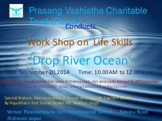 Prasang Vashistha Charitable
Trust (Regd.)
(Registration No.337 Jaipur 2012 dated 30.08.2012)
Work Shop on Life Skills
Conducts
Date: September 20,2014 Time: 10.00AM to 12.00Noon
Venue: Parasrampuria Gem International School Niwaru Road
Jhotwara Jaipur
‘Drop River Ocean’
Special feature: Demonstration of Sound Healing with Tibetten Bowls
By Rajasthan’s first Sound Healer MS. Rekha J. Singh
Registration free of cost on first come first serve basis. Get your seats booked by 19thSeptember
Contact number-09460708840 Email prasangvashistha.trust@gmail.com
 