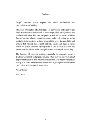 5
Preface
Drops’ concrete poems depend the visual symbolisms and
expressionism of writing..
I find that writing has infinite aspects for expression, and it can be exit
from its conductive dimension to reach high levels of expressive and
symbolic radiation. The concrete poem, which adopts the fixed visual
form of writing, whether or not it contains auditory fixation, but verbal
multiplicity is possible, as there are multiple ways to read. It is well
known that writing has a fixed auditory shape and flexible visual
formality, but in concrete writing there is also a visual fixation, and
sometimes there is an audio multiplicity due to multiplicity reading.
The function of concrete writing, especially the concrete poem, is
disclosure, symbol, and expression, and when expressions reach a high
degree of abstraction and emotional revelation, they become poetry, as
poetry is in fact a written component with a high degree of abstraction,
expression, and emotional momentum.
Anwer Ghani
Iraq 2019
 