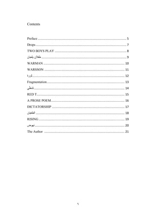 6
Contents
Preface .............................................................................................. 5
Drops ................................................................................................ 7
TWO BOYS PLAY ............................................................................ 8
‫طفالن‬
‫يلعبان‬ .......................................................................................... 9
WARMAN ...................................................................................... 10
WARSSON ..................................................................................... 11
‫ثورة‬.................................................................................................. 12
Fragmentation .................................................................................. 13
‫ي‬ّ‫تشظ‬................................................................................................ 14
RED T............................................................................................. 15
A PROSE POEM.............................................................................. 16
DICTATORSHIP ............................................................................. 17
‫الطغيان‬ .............................................................................................. 18
RISING........................................................................................... 19
‫نهوض‬............................................................................................... 20
The Author ..................................................................................... 21
 