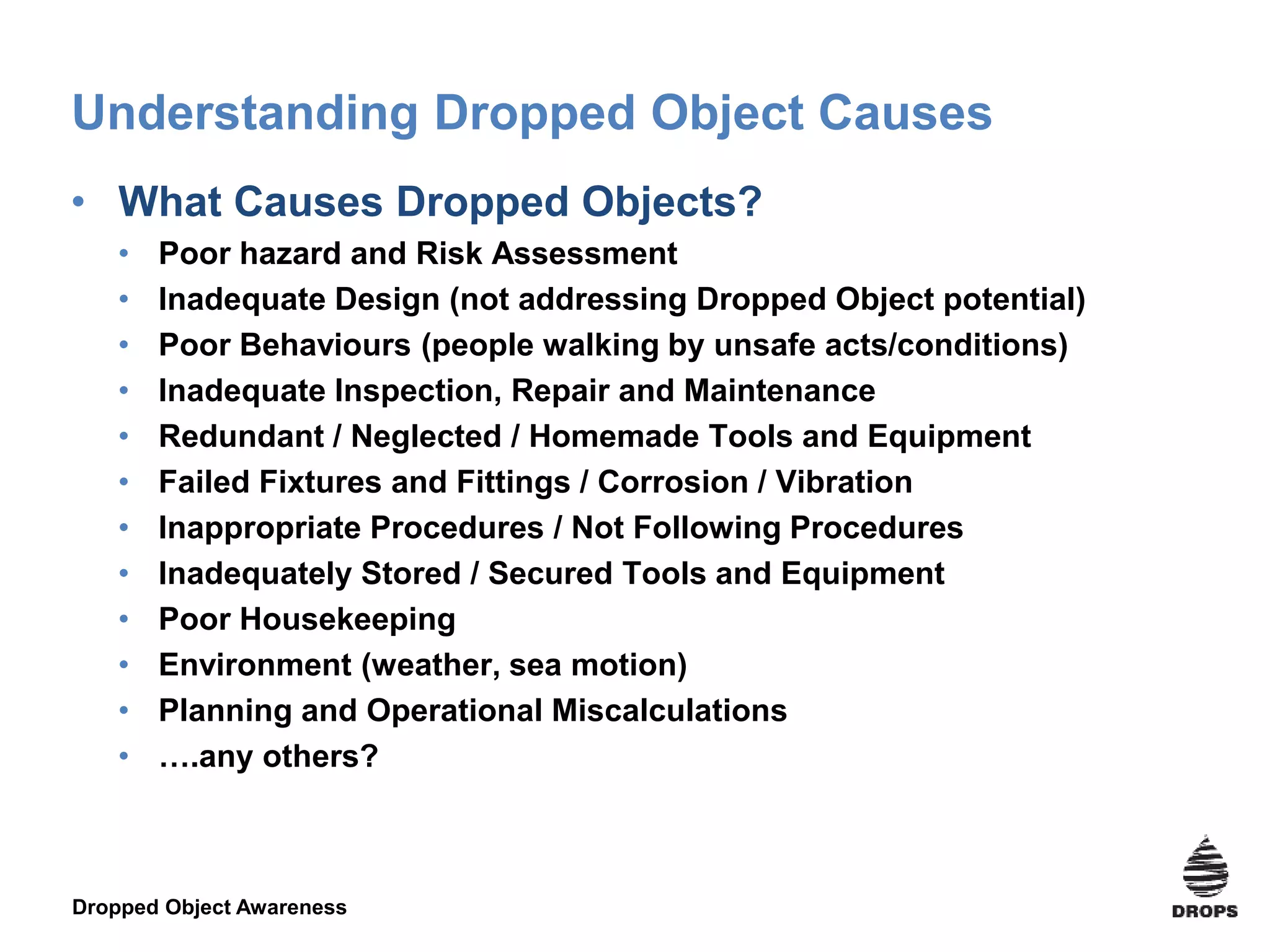 Dropped Object Awareness
Understanding Dropped Object Causes
• What Causes Dropped Objects?
• Poor hazard and Risk Assessment
• Inadequate Design (not addressing Dropped Object potential)
• Poor Behaviours (people walking by unsafe acts/conditions)
• Inadequate Inspection, Repair and Maintenance
• Redundant / Neglected / Homemade Tools and Equipment
• Failed Fixtures and Fittings / Corrosion / Vibration
• Inappropriate Procedures / Not Following Procedures
• Inadequately Stored / Secured Tools and Equipment
• Poor Housekeeping
• Environment (weather, sea motion)
• Planning and Operational Miscalculations
• ….any others?
 