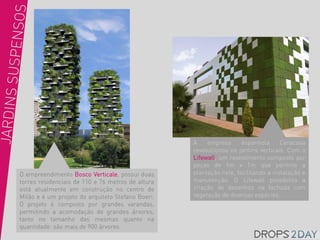 A    empresa      espanhola      Ceracasa
                                                   revolucionou os jardins verticais. Com o
                                                   Lifewall, um revestimento composto por
                                                   peças de 1m x 1m que permite a
O empreendimento Bosco Verticale, possui duas      plantação nele, facilitando a instalação e
torres residenciais de 110 e 76 metros de altura   manutenção. O Lifewall possibilita a
está atualmente em construção no centro de         criação de desenhos na fachada com
Milão e é um projeto do arquiteto Stefano Boeri.   vegetação de diversas espécies.
O projeto é composto por grandes varandas,
permitindo a acomodação de grandes árvores,
tanto no tamanho das mesmas quanto na
quantidade: são mais de 900 árvores.
 
