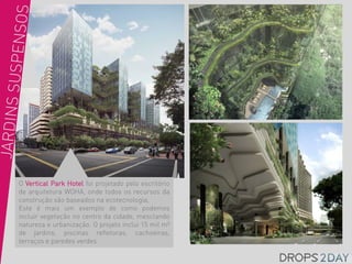 O Vertical Park Hotel foi projetado pelo escritório
de arquitetura WOHA, onde todos os recursos da
construção são baseados na ecotecnologia,
Este é mais um exemplo de como podemos
incluir vegetação no centro da cidade, mesclando
natureza e urbanização. O projeto inclui 15 mil m²
de jardins, piscinas refletoras, cachoeiras,
terraços e paredes verdes.
 