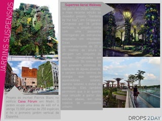 O Supertree Aerial Walkway
                                        faz parte do OCBC Skyway,
                                        a mais recente adição ao
                                        inovador projeto “Gardens
                                        by the bay“, em Cingapura.
                                        Composto por 18 jardins
                                        verticais, o projeto conta
                                        com       uma      passarela
                                        interligando as estruturas
                                        inspiradas em orquídeas.
                                        Estas               possuem
                                        aproximadamente de 20 a
                                        25 metros de altura e
                                        abrigam um conjunto de
                                        estufas climatizadas em
                                        seu interior. Os troncos de
                                        aço possuem sistemas de
                                        captação de águas pluviais,
                                        e servem como centros de
                                        energia     que      abrigam
                                        aquecedores          solares,
                                        painéis solares e dutos de
                                        ventilação. Eles também
                                        permitem que o ar quente
                                        seja lançado a partir das
Projeto do incrível Patrick Blanc no    estufas abaixo, em uma
edifício Caixa Fórum em Madri. O        espécie de ecossistema
jardim ocupa uma área de 460 m² e       urbano.
abriga 15.000 plantas de 250 espécies
e foi o primeiro jardim vertical da
Espanha.
 