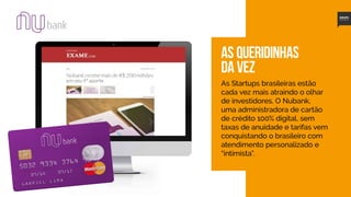 14
AS queridinhas
da vez
As Startups brasileiras estão
cada vez mais atraindo o olhar
de investidores. O Nubank,
uma administradora de cartão
de crédito 100% digital, sem
taxas de anuidade e tarifas vem
conquistando o brasileiro com
atendimento personalizado e
“intimista”.
 