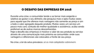 16
O DESAFIO DAS EMPRESAS EM 2016
Durante uma crise, o consumidor tende a se tornar mais exigente e
seletivo ao gastar o seu dinheiro, ele pesquisa mais e opta muitas vezes
para aquele que lhe oferece mais vantagens não somente ao preço e sim
a todo o valor agregado daquele produto. Muitas vezes um serviço um
pouco mais caro, contudo de melhor qualidade e assistência, acaba sendo
preferível ao de outras marcas desconhecidas.
Hoje o desafio das empresas é mostrar o valor do seu produto ou serviço
através de uma comunicação mais próxima ao consumidor, onde suas
vantagens e diferenciais são colocados a frente de seu preço.
Na crise, a lei da selva prevalece, só os mais adaptados sobrevivem.
 