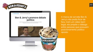 7
A marca de sorvete Ben &
Jerry´s não podia ficar de
fora. Com um vídeo bem
legal, ela propõe o diálogo
entre pessoas que possuem
posicionamento político
oposto.
Assista ao vídeo aqui
 