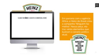 8
Clique no vídeo e assista o comercial Heinz Em parceria com a agência
Africa, a Heinz do Brasil criou
a campanha ‘Ninguém faz
melhor’. Nessa peça, ela
traz vários elementos que
ilustram o cenário político
atual.
 