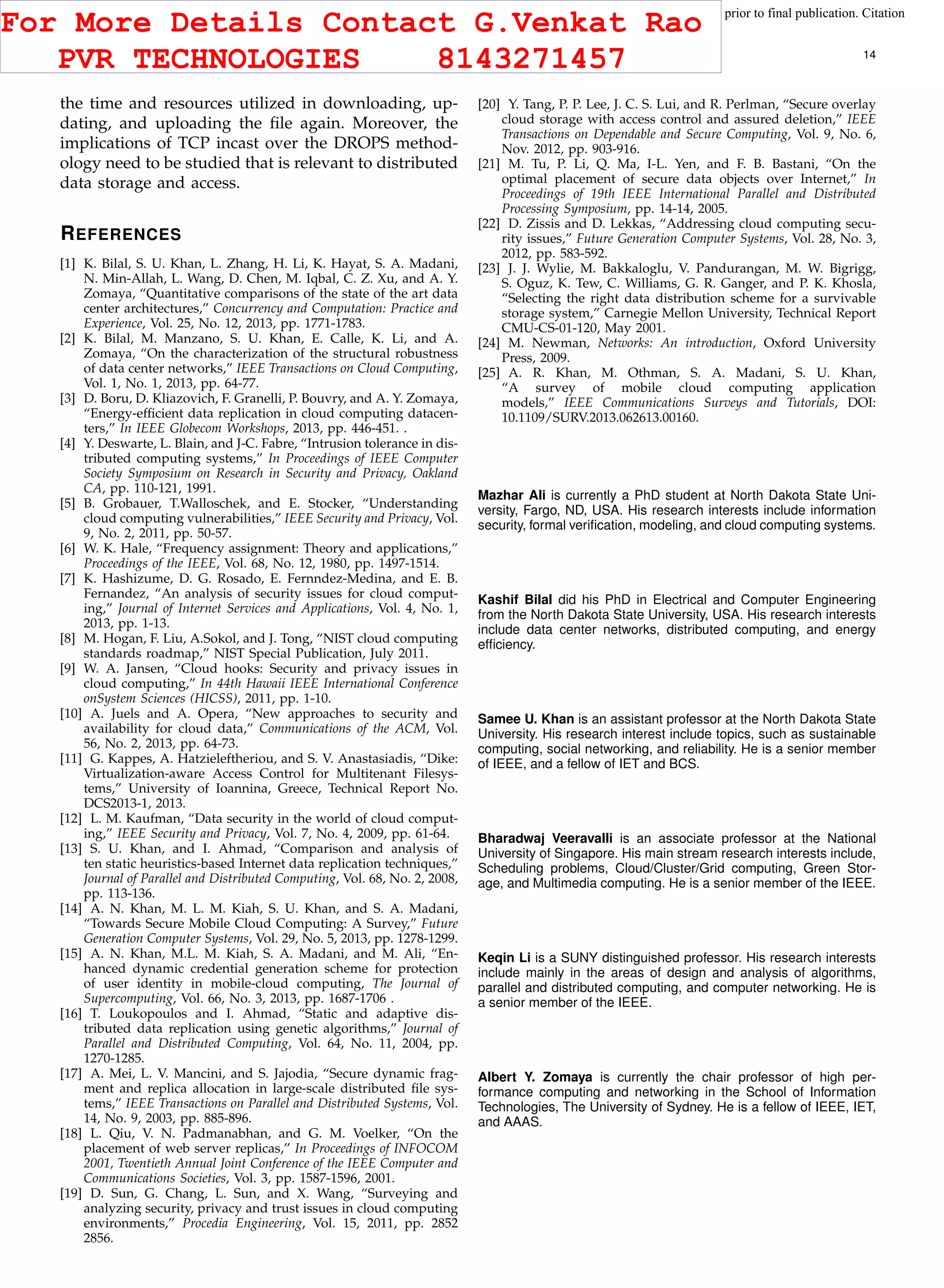 This article has been accepted for publication in a future issue of this journal, but has not been fully edited. Content may change prior to final publication. Citation
information: DOI 10.1109/TCC.2015.2400460, IEEE Transactions on Cloud Computing
IEEE TRANSACTIONS ON CLOUD COMPUTING 14
the time and resources utilized in downloading, up-
dating, and uploading the ﬁle again. Moreover, the
implications of TCP incast over the DROPS method-
ology need to be studied that is relevant to distributed
data storage and access.
REFERENCES
[1] K. Bilal, S. U. Khan, L. Zhang, H. Li, K. Hayat, S. A. Madani,
N. Min-Allah, L. Wang, D. Chen, M. Iqbal, C. Z. Xu, and A. Y.
Zomaya, “Quantitative comparisons of the state of the art data
center architectures,” Concurrency and Computation: Practice and
Experience, Vol. 25, No. 12, 2013, pp. 1771-1783.
[2] K. Bilal, M. Manzano, S. U. Khan, E. Calle, K. Li, and A.
Zomaya, “On the characterization of the structural robustness
of data center networks,” IEEE Transactions on Cloud Computing,
Vol. 1, No. 1, 2013, pp. 64-77.
[3] D. Boru, D. Kliazovich, F. Granelli, P. Bouvry, and A. Y. Zomaya,
“Energy-efﬁcient data replication in cloud computing datacen-
ters,” In IEEE Globecom Workshops, 2013, pp. 446-451. .
[4] Y. Deswarte, L. Blain, and J-C. Fabre, “Intrusion tolerance in dis-
tributed computing systems,” In Proceedings of IEEE Computer
Society Symposium on Research in Security and Privacy, Oakland
CA, pp. 110-121, 1991.
[5] B. Grobauer, T.Walloschek, and E. Stocker, “Understanding
cloud computing vulnerabilities,” IEEE Security and Privacy, Vol.
9, No. 2, 2011, pp. 50-57.
[6] W. K. Hale, “Frequency assignment: Theory and applications,”
Proceedings of the IEEE, Vol. 68, No. 12, 1980, pp. 1497-1514.
[7] K. Hashizume, D. G. Rosado, E. Fernndez-Medina, and E. B.
Fernandez, “An analysis of security issues for cloud comput-
ing,” Journal of Internet Services and Applications, Vol. 4, No. 1,
2013, pp. 1-13.
[8] M. Hogan, F. Liu, A.Sokol, and J. Tong, “NIST cloud computing
standards roadmap,” NIST Special Publication, July 2011.
[9] W. A. Jansen, “Cloud hooks: Security and privacy issues in
cloud computing,” In 44th Hawaii IEEE International Conference
onSystem Sciences (HICSS), 2011, pp. 1-10.
[10] A. Juels and A. Opera, “New approaches to security and
availability for cloud data,” Communications of the ACM, Vol.
56, No. 2, 2013, pp. 64-73.
[11] G. Kappes, A. Hatzieleftheriou, and S. V. Anastasiadis, “Dike:
Virtualization-aware Access Control for Multitenant Filesys-
tems,” University of Ioannina, Greece, Technical Report No.
DCS2013-1, 2013.
[12] L. M. Kaufman, “Data security in the world of cloud comput-
ing,” IEEE Security and Privacy, Vol. 7, No. 4, 2009, pp. 61-64.
[13] S. U. Khan, and I. Ahmad, “Comparison and analysis of
ten static heuristics-based Internet data replication techniques,”
Journal of Parallel and Distributed Computing, Vol. 68, No. 2, 2008,
pp. 113-136.
[14] A. N. Khan, M. L. M. Kiah, S. U. Khan, and S. A. Madani,
“Towards Secure Mobile Cloud Computing: A Survey,” Future
Generation Computer Systems, Vol. 29, No. 5, 2013, pp. 1278-1299.
[15] A. N. Khan, M.L. M. Kiah, S. A. Madani, and M. Ali, “En-
hanced dynamic credential generation scheme for protection
of user identity in mobile-cloud computing, The Journal of
Supercomputing, Vol. 66, No. 3, 2013, pp. 1687-1706 .
[16] T. Loukopoulos and I. Ahmad, “Static and adaptive dis-
tributed data replication using genetic algorithms,” Journal of
Parallel and Distributed Computing, Vol. 64, No. 11, 2004, pp.
1270-1285.
[17] A. Mei, L. V. Mancini, and S. Jajodia, “Secure dynamic frag-
ment and replica allocation in large-scale distributed ﬁle sys-
tems,” IEEE Transactions on Parallel and Distributed Systems, Vol.
14, No. 9, 2003, pp. 885-896.
[18] L. Qiu, V. N. Padmanabhan, and G. M. Voelker, “On the
placement of web server replicas,” In Proceedings of INFOCOM
2001, Twentieth Annual Joint Conference of the IEEE Computer and
Communications Societies, Vol. 3, pp. 1587-1596, 2001.
[19] D. Sun, G. Chang, L. Sun, and X. Wang, “Surveying and
analyzing security, privacy and trust issues in cloud computing
environments,” Procedia Engineering, Vol. 15, 2011, pp. 2852
2856.
[20] Y. Tang, P. P. Lee, J. C. S. Lui, and R. Perlman, “Secure overlay
cloud storage with access control and assured deletion,” IEEE
Transactions on Dependable and Secure Computing, Vol. 9, No. 6,
Nov. 2012, pp. 903-916.
[21] M. Tu, P. Li, Q. Ma, I-L. Yen, and F. B. Bastani, “On the
optimal placement of secure data objects over Internet,” In
Proceedings of 19th IEEE International Parallel and Distributed
Processing Symposium, pp. 14-14, 2005.
[22] D. Zissis and D. Lekkas, “Addressing cloud computing secu-
rity issues,” Future Generation Computer Systems, Vol. 28, No. 3,
2012, pp. 583-592.
[23] J. J. Wylie, M. Bakkaloglu, V. Pandurangan, M. W. Bigrigg,
S. Oguz, K. Tew, C. Williams, G. R. Ganger, and P. K. Khosla,
“Selecting the right data distribution scheme for a survivable
storage system,” Carnegie Mellon University, Technical Report
CMU-CS-01-120, May 2001.
[24] M. Newman, Networks: An introduction, Oxford University
Press, 2009.
[25] A. R. Khan, M. Othman, S. A. Madani, S. U. Khan,
“A survey of mobile cloud computing application
models,” IEEE Communications Surveys and Tutorials, DOI:
10.1109/SURV.2013.062613.00160.
Mazhar Ali is currently a PhD student at North Dakota State Uni-
versity, Fargo, ND, USA. His research interests include information
security, formal veriﬁcation, modeling, and cloud computing systems.
Kashif Bilal did his PhD in Electrical and Computer Engineering
from the North Dakota State University, USA. His research interests
include data center networks, distributed computing, and energy
efﬁciency.
Samee U. Khan is an assistant professor at the North Dakota State
University. His research interest include topics, such as sustainable
computing, social networking, and reliability. He is a senior member
of IEEE, and a fellow of IET and BCS.
Bharadwaj Veeravalli is an associate professor at the National
University of Singapore. His main stream research interests include,
Scheduling problems, Cloud/Cluster/Grid computing, Green Stor-
age, and Multimedia computing. He is a senior member of the IEEE.
Keqin Li is a SUNY distinguished professor. His research interests
include mainly in the areas of design and analysis of algorithms,
parallel and distributed computing, and computer networking. He is
a senior member of the IEEE.
Albert Y. Zomaya is currently the chair professor of high per-
formance computing and networking in the School of Information
Technologies, The University of Sydney. He is a fellow of IEEE, IET,
and AAAS.
For More Details Contact G.Venkat Rao
PVR TECHNOLOGIES 8143271457
 