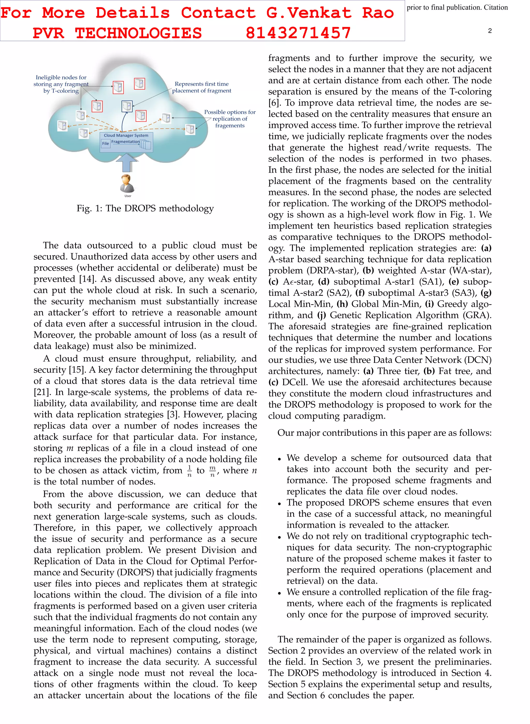 This article has been accepted for publication in a future issue of this journal, but has not been fully edited. Content may change prior to final publication. Citation
information: DOI 10.1109/TCC.2015.2400460, IEEE Transactions on Cloud Computing
IEEE TRANSACTIONS ON CLOUD COMPUTING 2
Fig. 1: The DROPS methodology
The data outsourced to a public cloud must be
secured. Unauthorized data access by other users and
processes (whether accidental or deliberate) must be
prevented [14]. As discussed above, any weak entity
can put the whole cloud at risk. In such a scenario,
the security mechanism must substantially increase
an attacker’s effort to retrieve a reasonable amount
of data even after a successful intrusion in the cloud.
Moreover, the probable amount of loss (as a result of
data leakage) must also be minimized.
A cloud must ensure throughput, reliability, and
security [15]. A key factor determining the throughput
of a cloud that stores data is the data retrieval time
[21]. In large-scale systems, the problems of data re-
liability, data availability, and response time are dealt
with data replication strategies [3]. However, placing
replicas data over a number of nodes increases the
attack surface for that particular data. For instance,
storing m replicas of a ﬁle in a cloud instead of one
replica increases the probability of a node holding ﬁle
to be chosen as attack victim, from 1
n
to m
n
, where n
is the total number of nodes.
From the above discussion, we can deduce that
both security and performance are critical for the
next generation large-scale systems, such as clouds.
Therefore, in this paper, we collectively approach
the issue of security and performance as a secure
data replication problem. We present Division and
Replication of Data in the Cloud for Optimal Perfor-
mance and Security (DROPS) that judicially fragments
user ﬁles into pieces and replicates them at strategic
locations within the cloud. The division of a ﬁle into
fragments is performed based on a given user criteria
such that the individual fragments do not contain any
meaningful information. Each of the cloud nodes (we
use the term node to represent computing, storage,
physical, and virtual machines) contains a distinct
fragment to increase the data security. A successful
attack on a single node must not reveal the loca-
tions of other fragments within the cloud. To keep
an attacker uncertain about the locations of the ﬁle
fragments and to further improve the security, we
select the nodes in a manner that they are not adjacent
and are at certain distance from each other. The node
separation is ensured by the means of the T-coloring
[6]. To improve data retrieval time, the nodes are se-
lected based on the centrality measures that ensure an
improved access time. To further improve the retrieval
time, we judicially replicate fragments over the nodes
that generate the highest read/write requests. The
selection of the nodes is performed in two phases.
In the ﬁrst phase, the nodes are selected for the initial
placement of the fragments based on the centrality
measures. In the second phase, the nodes are selected
for replication. The working of the DROPS methodol-
ogy is shown as a high-level work ﬂow in Fig. 1. We
implement ten heuristics based replication strategies
as comparative techniques to the DROPS methodol-
ogy. The implemented replication strategies are: (a)
A-star based searching technique for data replication
problem (DRPA-star), (b) weighted A-star (WA-star),
(c) A -star, (d) suboptimal A-star1 (SA1), (e) subop-
timal A-star2 (SA2), (f) suboptimal A-star3 (SA3), (g)
Local Min-Min, (h) Global Min-Min, (i) Greedy algo-
rithm, and (j) Genetic Replication Algorithm (GRA).
The aforesaid strategies are ﬁne-grained replication
techniques that determine the number and locations
of the replicas for improved system performance. For
our studies, we use three Data Center Network (DCN)
architectures, namely: (a) Three tier, (b) Fat tree, and
(c) DCell. We use the aforesaid architectures because
they constitute the modern cloud infrastructures and
the DROPS methodology is proposed to work for the
cloud computing paradigm.
Our major contributions in this paper are as follows:
We develop a scheme for outsourced data that
takes into account both the security and per-
formance. The proposed scheme fragments and
replicates the data ﬁle over cloud nodes.
The proposed DROPS scheme ensures that even
in the case of a successful attack, no meaningful
information is revealed to the attacker.
We do not rely on traditional cryptographic tech-
niques for data security. The non-cryptographic
nature of the proposed scheme makes it faster to
perform the required operations (placement and
retrieval) on the data.
We ensure a controlled replication of the ﬁle frag-
ments, where each of the fragments is replicated
only once for the purpose of improved security.
The remainder of the paper is organized as follows.
Section 2 provides an overview of the related work in
the ﬁeld. In Section 3, we present the preliminaries.
The DROPS methodology is introduced in Section 4.
Section 5 explains the experimental setup and results,
and Section 6 concludes the paper.
For More Details Contact G.Venkat Rao
PVR TECHNOLOGIES 8143271457
 