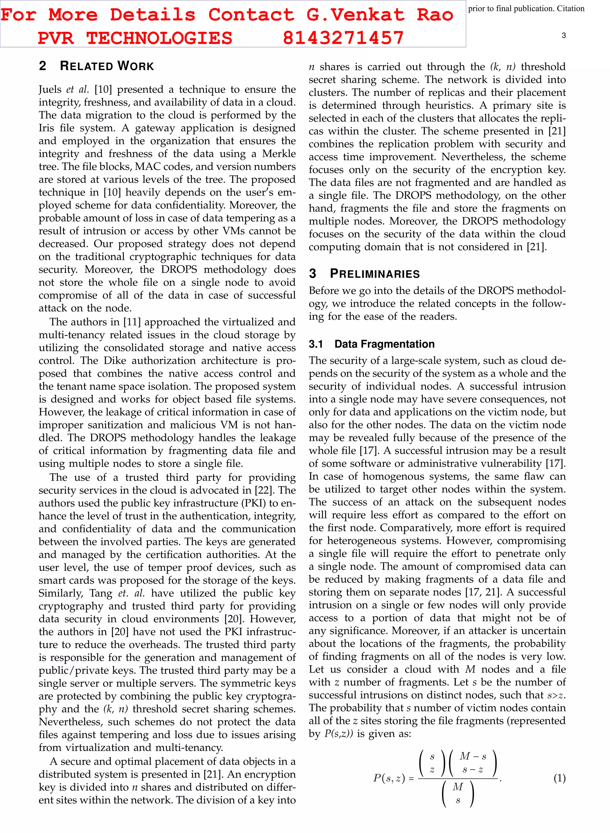 This article has been accepted for publication in a future issue of this journal, but has not been fully edited. Content may change prior to final publication. Citation
information: DOI 10.1109/TCC.2015.2400460, IEEE Transactions on Cloud Computing
IEEE TRANSACTIONS ON CLOUD COMPUTING 3
2 RELATED WORK
Juels et al. [10] presented a technique to ensure the
integrity, freshness, and availability of data in a cloud.
The data migration to the cloud is performed by the
Iris ﬁle system. A gateway application is designed
and employed in the organization that ensures the
integrity and freshness of the data using a Merkle
tree. The ﬁle blocks, MAC codes, and version numbers
are stored at various levels of the tree. The proposed
technique in [10] heavily depends on the user′
s em-
ployed scheme for data conﬁdentiality. Moreover, the
probable amount of loss in case of data tempering as a
result of intrusion or access by other VMs cannot be
decreased. Our proposed strategy does not depend
on the traditional cryptographic techniques for data
security. Moreover, the DROPS methodology does
not store the whole ﬁle on a single node to avoid
compromise of all of the data in case of successful
attack on the node.
The authors in [11] approached the virtualized and
multi-tenancy related issues in the cloud storage by
utilizing the consolidated storage and native access
control. The Dike authorization architecture is pro-
posed that combines the native access control and
the tenant name space isolation. The proposed system
is designed and works for object based ﬁle systems.
However, the leakage of critical information in case of
improper sanitization and malicious VM is not han-
dled. The DROPS methodology handles the leakage
of critical information by fragmenting data ﬁle and
using multiple nodes to store a single ﬁle.
The use of a trusted third party for providing
security services in the cloud is advocated in [22]. The
authors used the public key infrastructure (PKI) to en-
hance the level of trust in the authentication, integrity,
and conﬁdentiality of data and the communication
between the involved parties. The keys are generated
and managed by the certiﬁcation authorities. At the
user level, the use of temper proof devices, such as
smart cards was proposed for the storage of the keys.
Similarly, Tang et. al. have utilized the public key
cryptography and trusted third party for providing
data security in cloud environments [20]. However,
the authors in [20] have not used the PKI infrastruc-
ture to reduce the overheads. The trusted third party
is responsible for the generation and management of
public/private keys. The trusted third party may be a
single server or multiple servers. The symmetric keys
are protected by combining the public key cryptogra-
phy and the (k, n) threshold secret sharing schemes.
Nevertheless, such schemes do not protect the data
ﬁles against tempering and loss due to issues arising
from virtualization and multi-tenancy.
A secure and optimal placement of data objects in a
distributed system is presented in [21]. An encryption
key is divided into n shares and distributed on differ-
ent sites within the network. The division of a key into
n shares is carried out through the (k, n) threshold
secret sharing scheme. The network is divided into
clusters. The number of replicas and their placement
is determined through heuristics. A primary site is
selected in each of the clusters that allocates the repli-
cas within the cluster. The scheme presented in [21]
combines the replication problem with security and
access time improvement. Nevertheless, the scheme
focuses only on the security of the encryption key.
The data ﬁles are not fragmented and are handled as
a single ﬁle. The DROPS methodology, on the other
hand, fragments the ﬁle and store the fragments on
multiple nodes. Moreover, the DROPS methodology
focuses on the security of the data within the cloud
computing domain that is not considered in [21].
3 PRELIMINARIES
Before we go into the details of the DROPS methodol-
ogy, we introduce the related concepts in the follow-
ing for the ease of the readers.
3.1 Data Fragmentation
The security of a large-scale system, such as cloud de-
pends on the security of the system as a whole and the
security of individual nodes. A successful intrusion
into a single node may have severe consequences, not
only for data and applications on the victim node, but
also for the other nodes. The data on the victim node
may be revealed fully because of the presence of the
whole ﬁle [17]. A successful intrusion may be a result
of some software or administrative vulnerability [17].
In case of homogenous systems, the same ﬂaw can
be utilized to target other nodes within the system.
The success of an attack on the subsequent nodes
will require less effort as compared to the effort on
the ﬁrst node. Comparatively, more effort is required
for heterogeneous systems. However, compromising
a single ﬁle will require the effort to penetrate only
a single node. The amount of compromised data can
be reduced by making fragments of a data ﬁle and
storing them on separate nodes [17, 21]. A successful
intrusion on a single or few nodes will only provide
access to a portion of data that might not be of
any signiﬁcance. Moreover, if an attacker is uncertain
about the locations of the fragments, the probability
of ﬁnding fragments on all of the nodes is very low.
Let us consider a cloud with M nodes and a ﬁle
with z number of fragments. Let s be the number of
successful intrusions on distinct nodes, such that s>z.
The probability that s number of victim nodes contain
all of the z sites storing the ﬁle fragments (represented
by P(s,z)) is given as:
P(s,z) =
(
s
z
)(
M − s
s − z
)
(
M
s
)
. (1)
For More Details Contact G.Venkat Rao
PVR TECHNOLOGIES 8143271457
 