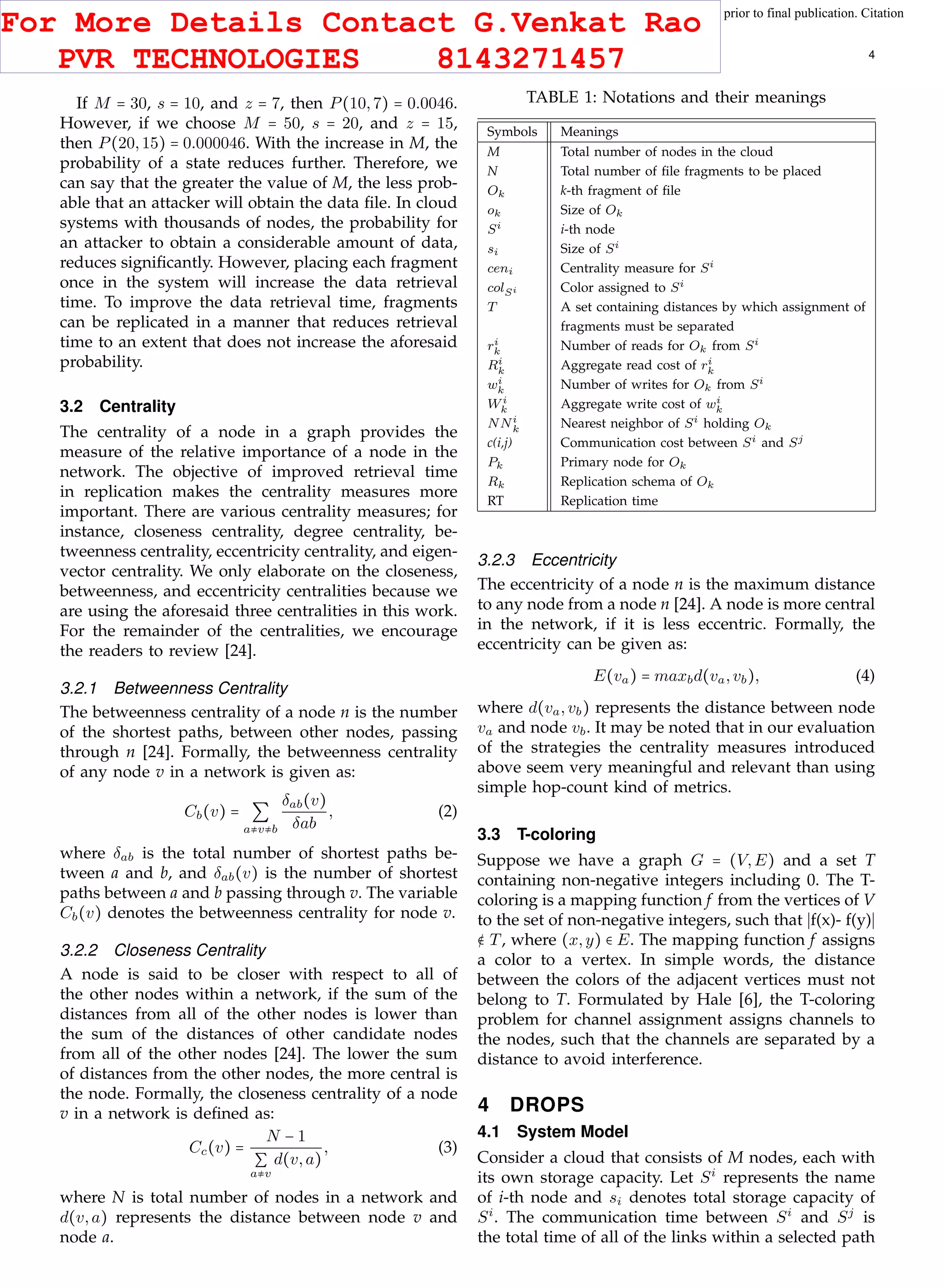 This article has been accepted for publication in a future issue of this journal, but has not been fully edited. Content may change prior to final publication. Citation
information: DOI 10.1109/TCC.2015.2400460, IEEE Transactions on Cloud Computing
IEEE TRANSACTIONS ON CLOUD COMPUTING 4
If M = 30, s = 10, and z = 7, then P(10,7) = 0.0046.
However, if we choose M = 50, s = 20, and z = 15,
then P(20,15) = 0.000046. With the increase in M, the
probability of a state reduces further. Therefore, we
can say that the greater the value of M, the less prob-
able that an attacker will obtain the data ﬁle. In cloud
systems with thousands of nodes, the probability for
an attacker to obtain a considerable amount of data,
reduces signiﬁcantly. However, placing each fragment
once in the system will increase the data retrieval
time. To improve the data retrieval time, fragments
can be replicated in a manner that reduces retrieval
time to an extent that does not increase the aforesaid
probability.
3.2 Centrality
The centrality of a node in a graph provides the
measure of the relative importance of a node in the
network. The objective of improved retrieval time
in replication makes the centrality measures more
important. There are various centrality measures; for
instance, closeness centrality, degree centrality, be-
tweenness centrality, eccentricity centrality, and eigen-
vector centrality. We only elaborate on the closeness,
betweenness, and eccentricity centralities because we
are using the aforesaid three centralities in this work.
For the remainder of the centralities, we encourage
the readers to review [24].
3.2.1 Betweenness Centrality
The betweenness centrality of a node n is the number
of the shortest paths, between other nodes, passing
through n [24]. Formally, the betweenness centrality
of any node v in a network is given as:
Cb(v) = ∑
a≠v≠b
δab(v)
δab
, (2)
where δab is the total number of shortest paths be-
tween a and b, and δab(v) is the number of shortest
paths between a and b passing through v. The variable
Cb(v) denotes the betweenness centrality for node v.
3.2.2 Closeness Centrality
A node is said to be closer with respect to all of
the other nodes within a network, if the sum of the
distances from all of the other nodes is lower than
the sum of the distances of other candidate nodes
from all of the other nodes [24]. The lower the sum
of distances from the other nodes, the more central is
the node. Formally, the closeness centrality of a node
v in a network is deﬁned as:
Cc(v) =
N − 1
∑
a≠v
d(v,a)
, (3)
where N is total number of nodes in a network and
d(v,a) represents the distance between node v and
node a.
TABLE 1: Notations and their meanings
Symbols Meanings
M Total number of nodes in the cloud
N Total number of ﬁle fragments to be placed
Ok k-th fragment of ﬁle
ok Size of Ok
Si i-th node
si Size of Si
ceni Centrality measure for Si
colSi Color assigned to Si
T A set containing distances by which assignment of
fragments must be separated
ri
k Number of reads for Ok from Si
Ri
k Aggregate read cost of ri
k
wi
k Number of writes for Ok from Si
Wi
k Aggregate write cost of wi
k
NNi
k Nearest neighbor of Si holding Ok
c(i,j) Communication cost between Si and Sj
Pk Primary node for Ok
Rk Replication schema of Ok
RT Replication time
3.2.3 Eccentricity
The eccentricity of a node n is the maximum distance
to any node from a node n [24]. A node is more central
in the network, if it is less eccentric. Formally, the
eccentricity can be given as:
E(va) = maxbd(va,vb), (4)
where d(va,vb) represents the distance between node
va and node vb. It may be noted that in our evaluation
of the strategies the centrality measures introduced
above seem very meaningful and relevant than using
simple hop-count kind of metrics.
3.3 T-coloring
Suppose we have a graph G = (V,E) and a set T
containing non-negative integers including 0. The T-
coloring is a mapping function f from the vertices of V
to the set of non-negative integers, such that f(x)- f(y)
∉ T, where (x,y) ∈ E. The mapping function f assigns
a color to a vertex. In simple words, the distance
between the colors of the adjacent vertices must not
belong to T. Formulated by Hale [6], the T-coloring
problem for channel assignment assigns channels to
the nodes, such that the channels are separated by a
distance to avoid interference.
4 DROPS
4.1 System Model
Consider a cloud that consists of M nodes, each with
its own storage capacity. Let Si
represents the name
of i-th node and si denotes total storage capacity of
Si
. The communication time between Si
and Sj
is
the total time of all of the links within a selected path
For More Details Contact G.Venkat Rao
PVR TECHNOLOGIES 8143271457
 