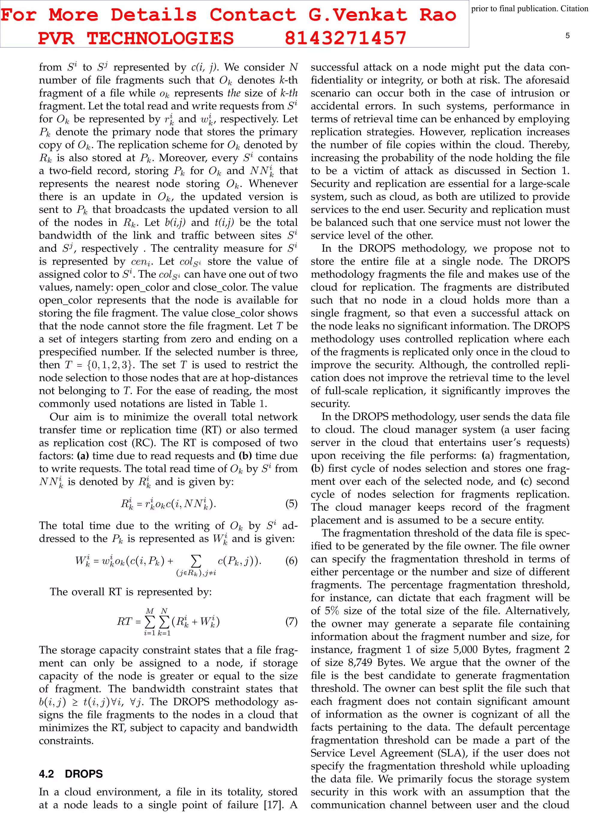 This article has been accepted for publication in a future issue of this journal, but has not been fully edited. Content may change prior to final publication. Citation
information: DOI 10.1109/TCC.2015.2400460, IEEE Transactions on Cloud Computing
IEEE TRANSACTIONS ON CLOUD COMPUTING 5
from Si
to Sj
represented by c(i, j). We consider N
number of ﬁle fragments such that Ok denotes k-th
fragment of a ﬁle while ok represents the size of k-th
fragment. Let the total read and write requests from Si
for Ok be represented by ri
k and wi
k, respectively. Let
Pk denote the primary node that stores the primary
copy of Ok. The replication scheme for Ok denoted by
Rk is also stored at Pk. Moreover, every Si
contains
a two-ﬁeld record, storing Pk for Ok and NNi
k that
represents the nearest node storing Ok. Whenever
there is an update in Ok, the updated version is
sent to Pk that broadcasts the updated version to all
of the nodes in Rk. Let b(i,j) and t(i,j) be the total
bandwidth of the link and trafﬁc between sites Si
and Sj
, respectively . The centrality measure for Si
is represented by ceni. Let colSi store the value of
assigned color to Si
. The colSi can have one out of two
values, namely: open color and close color. The value
open color represents that the node is available for
storing the ﬁle fragment. The value close color shows
that the node cannot store the ﬁle fragment. Let T be
a set of integers starting from zero and ending on a
prespeciﬁed number. If the selected number is three,
then T = {0,1,2,3}. The set T is used to restrict the
node selection to those nodes that are at hop-distances
not belonging to T. For the ease of reading, the most
commonly used notations are listed in Table 1.
Our aim is to minimize the overall total network
transfer time or replication time (RT) or also termed
as replication cost (RC). The RT is composed of two
factors: (a) time due to read requests and (b) time due
to write requests. The total read time of Ok by Si
from
NNi
k is denoted by Ri
k and is given by:
Ri
k = ri
kokc(i,NNi
k). (5)
The total time due to the writing of Ok by Si
ad-
dressed to the Pk is represented as Wi
k and is given:
Wi
k = wi
kok(c(i,Pk) + ∑
(j∈Rk),j≠i
c(Pk,j)). (6)
The overall RT is represented by:
RT =
M
∑
i=1
N
∑
k=1
(Ri
k + Wi
k) (7)
The storage capacity constraint states that a ﬁle frag-
ment can only be assigned to a node, if storage
capacity of the node is greater or equal to the size
of fragment. The bandwidth constraint states that
b(i,j) ≥ t(i,j)∀i, ∀j. The DROPS methodology as-
signs the ﬁle fragments to the nodes in a cloud that
minimizes the RT, subject to capacity and bandwidth
constraints.
4.2 DROPS
In a cloud environment, a ﬁle in its totality, stored
at a node leads to a single point of failure [17]. A
successful attack on a node might put the data con-
ﬁdentiality or integrity, or both at risk. The aforesaid
scenario can occur both in the case of intrusion or
accidental errors. In such systems, performance in
terms of retrieval time can be enhanced by employing
replication strategies. However, replication increases
the number of ﬁle copies within the cloud. Thereby,
increasing the probability of the node holding the ﬁle
to be a victim of attack as discussed in Section 1.
Security and replication are essential for a large-scale
system, such as cloud, as both are utilized to provide
services to the end user. Security and replication must
be balanced such that one service must not lower the
service level of the other.
In the DROPS methodology, we propose not to
store the entire ﬁle at a single node. The DROPS
methodology fragments the ﬁle and makes use of the
cloud for replication. The fragments are distributed
such that no node in a cloud holds more than a
single fragment, so that even a successful attack on
the node leaks no signiﬁcant information. The DROPS
methodology uses controlled replication where each
of the fragments is replicated only once in the cloud to
improve the security. Although, the controlled repli-
cation does not improve the retrieval time to the level
of full-scale replication, it signiﬁcantly improves the
security.
In the DROPS methodology, user sends the data ﬁle
to cloud. The cloud manager system (a user facing
server in the cloud that entertains user’s requests)
upon receiving the ﬁle performs: (a) fragmentation,
(b) ﬁrst cycle of nodes selection and stores one frag-
ment over each of the selected node, and (c) second
cycle of nodes selection for fragments replication.
The cloud manager keeps record of the fragment
placement and is assumed to be a secure entity.
The fragmentation threshold of the data ﬁle is spec-
iﬁed to be generated by the ﬁle owner. The ﬁle owner
can specify the fragmentation threshold in terms of
either percentage or the number and size of different
fragments. The percentage fragmentation threshold,
for instance, can dictate that each fragment will be
of 5% size of the total size of the ﬁle. Alternatively,
the owner may generate a separate ﬁle containing
information about the fragment number and size, for
instance, fragment 1 of size 5,000 Bytes, fragment 2
of size 8,749 Bytes. We argue that the owner of the
ﬁle is the best candidate to generate fragmentation
threshold. The owner can best split the ﬁle such that
each fragment does not contain signiﬁcant amount
of information as the owner is cognizant of all the
facts pertaining to the data. The default percentage
fragmentation threshold can be made a part of the
Service Level Agreement (SLA), if the user does not
specify the fragmentation threshold while uploading
the data ﬁle. We primarily focus the storage system
security in this work with an assumption that the
communication channel between user and the cloud
For More Details Contact G.Venkat Rao
PVR TECHNOLOGIES 8143271457
 