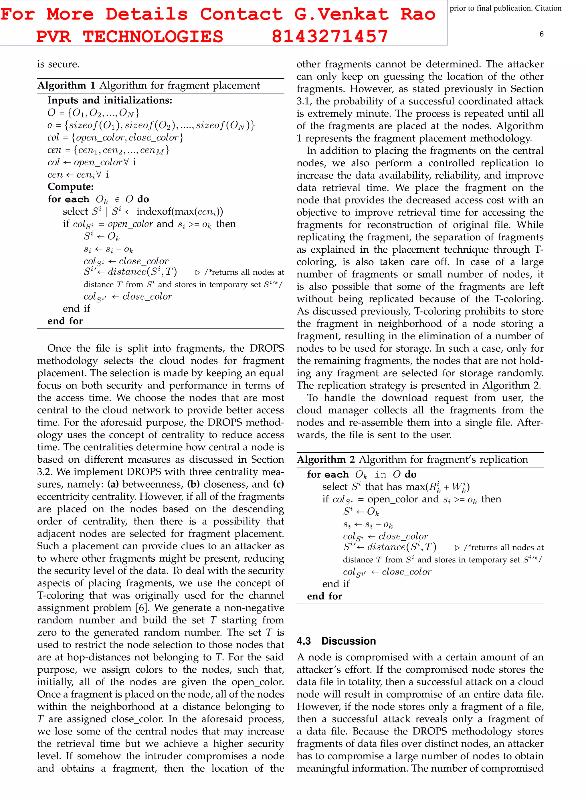 This article has been accepted for publication in a future issue of this journal, but has not been fully edited. Content may change prior to final publication. Citation
information: DOI 10.1109/TCC.2015.2400460, IEEE Transactions on Cloud Computing
IEEE TRANSACTIONS ON CLOUD COMPUTING 6
is secure.
Algorithm 1 Algorithm for fragment placement
Inputs and initializations:
O = {O1,O2,...,ON }
o = {sizeof(O1),sizeof(O2),....,sizeof(ON )}
col = {open color,close color}
cen = {cen1,cen2,...,cenM }
col ← open color∀ i
cen ← ceni∀ i
Compute:
for each Ok ∈ O do
select Si
Si
← indexof(max(ceni))
if colSi = open color and si >= ok then
Si
← Ok
si ← si − ok
colSi ← close color
Si
’← distance(Si
,T) /*returns all nodes at
distance T from Si and stores in temporary set Si’*/
colSi′ ← close color
end if
end for
Once the ﬁle is split into fragments, the DROPS
methodology selects the cloud nodes for fragment
placement. The selection is made by keeping an equal
focus on both security and performance in terms of
the access time. We choose the nodes that are most
central to the cloud network to provide better access
time. For the aforesaid purpose, the DROPS method-
ology uses the concept of centrality to reduce access
time. The centralities determine how central a node is
based on different measures as discussed in Section
3.2. We implement DROPS with three centrality mea-
sures, namely: (a) betweenness, (b) closeness, and (c)
eccentricity centrality. However, if all of the fragments
are placed on the nodes based on the descending
order of centrality, then there is a possibility that
adjacent nodes are selected for fragment placement.
Such a placement can provide clues to an attacker as
to where other fragments might be present, reducing
the security level of the data. To deal with the security
aspects of placing fragments, we use the concept of
T-coloring that was originally used for the channel
assignment problem [6]. We generate a non-negative
random number and build the set T starting from
zero to the generated random number. The set T is
used to restrict the node selection to those nodes that
are at hop-distances not belonging to T. For the said
purpose, we assign colors to the nodes, such that,
initially, all of the nodes are given the open color.
Once a fragment is placed on the node, all of the nodes
within the neighborhood at a distance belonging to
T are assigned close color. In the aforesaid process,
we lose some of the central nodes that may increase
the retrieval time but we achieve a higher security
level. If somehow the intruder compromises a node
and obtains a fragment, then the location of the
other fragments cannot be determined. The attacker
can only keep on guessing the location of the other
fragments. However, as stated previously in Section
3.1, the probability of a successful coordinated attack
is extremely minute. The process is repeated until all
of the fragments are placed at the nodes. Algorithm
1 represents the fragment placement methodology.
In addition to placing the fragments on the central
nodes, we also perform a controlled replication to
increase the data availability, reliability, and improve
data retrieval time. We place the fragment on the
node that provides the decreased access cost with an
objective to improve retrieval time for accessing the
fragments for reconstruction of original ﬁle. While
replicating the fragment, the separation of fragments
as explained in the placement technique through T-
coloring, is also taken care off. In case of a large
number of fragments or small number of nodes, it
is also possible that some of the fragments are left
without being replicated because of the T-coloring.
As discussed previously, T-coloring prohibits to store
the fragment in neighborhood of a node storing a
fragment, resulting in the elimination of a number of
nodes to be used for storage. In such a case, only for
the remaining fragments, the nodes that are not hold-
ing any fragment are selected for storage randomly.
The replication strategy is presented in Algorithm 2.
To handle the download request from user, the
cloud manager collects all the fragments from the
nodes and re-assemble them into a single ﬁle. After-
wards, the ﬁle is sent to the user.
Algorithm 2 Algorithm for fragment′
s replication
for each Ok in O do
select Si
that has max(Ri
k + Wi
k)
if colSi = open color and si >= ok then
Si
← Ok
si ← si − ok
colSi ← close color
Si
’← distance(Si
,T) /*returns all nodes at
distance T from Si and stores in temporary set Si’*/
colSi′ ← close color
end if
end for
4.3 Discussion
A node is compromised with a certain amount of an
attacker’s effort. If the compromised node stores the
data ﬁle in totality, then a successful attack on a cloud
node will result in compromise of an entire data ﬁle.
However, if the node stores only a fragment of a ﬁle,
then a successful attack reveals only a fragment of
a data ﬁle. Because the DROPS methodology stores
fragments of data ﬁles over distinct nodes, an attacker
has to compromise a large number of nodes to obtain
meaningful information. The number of compromised
For More Details Contact G.Venkat Rao
PVR TECHNOLOGIES 8143271457
 