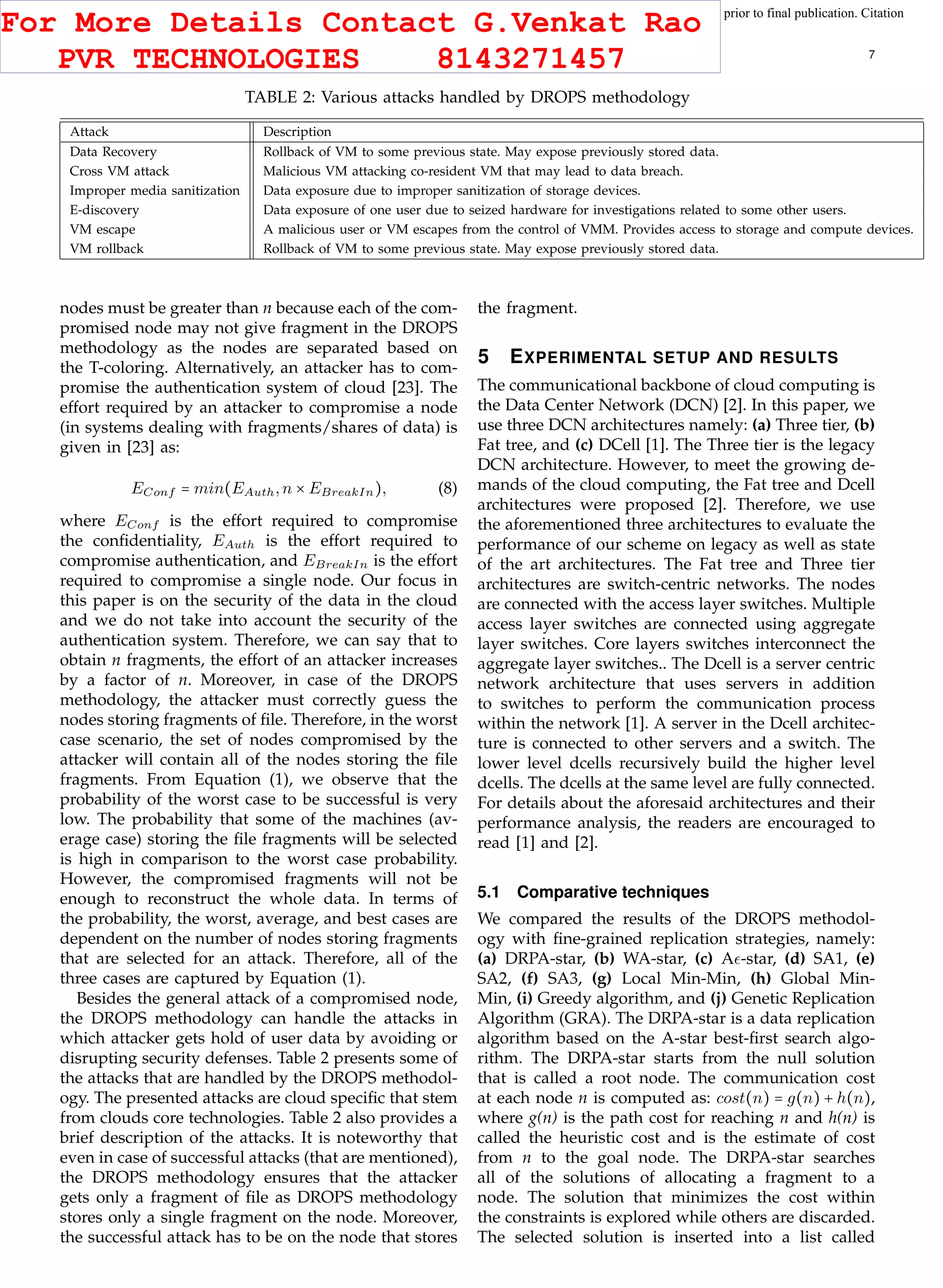 This article has been accepted for publication in a future issue of this journal, but has not been fully edited. Content may change prior to final publication. Citation
information: DOI 10.1109/TCC.2015.2400460, IEEE Transactions on Cloud Computing
IEEE TRANSACTIONS ON CLOUD COMPUTING 7
TABLE 2: Various attacks handled by DROPS methodology
Attack Description
Data Recovery Rollback of VM to some previous state. May expose previously stored data.
Cross VM attack Malicious VM attacking co-resident VM that may lead to data breach.
Improper media sanitization Data exposure due to improper sanitization of storage devices.
E-discovery Data exposure of one user due to seized hardware for investigations related to some other users.
VM escape A malicious user or VM escapes from the control of VMM. Provides access to storage and compute devices.
VM rollback Rollback of VM to some previous state. May expose previously stored data.
nodes must be greater than n because each of the com-
promised node may not give fragment in the DROPS
methodology as the nodes are separated based on
the T-coloring. Alternatively, an attacker has to com-
promise the authentication system of cloud [23]. The
effort required by an attacker to compromise a node
(in systems dealing with fragments/shares of data) is
given in [23] as:
EConf = min(EAuth,n × EBreakIn), (8)
where EConf is the effort required to compromise
the conﬁdentiality, EAuth is the effort required to
compromise authentication, and EBreakIn is the effort
required to compromise a single node. Our focus in
this paper is on the security of the data in the cloud
and we do not take into account the security of the
authentication system. Therefore, we can say that to
obtain n fragments, the effort of an attacker increases
by a factor of n. Moreover, in case of the DROPS
methodology, the attacker must correctly guess the
nodes storing fragments of ﬁle. Therefore, in the worst
case scenario, the set of nodes compromised by the
attacker will contain all of the nodes storing the ﬁle
fragments. From Equation (1), we observe that the
probability of the worst case to be successful is very
low. The probability that some of the machines (av-
erage case) storing the ﬁle fragments will be selected
is high in comparison to the worst case probability.
However, the compromised fragments will not be
enough to reconstruct the whole data. In terms of
the probability, the worst, average, and best cases are
dependent on the number of nodes storing fragments
that are selected for an attack. Therefore, all of the
three cases are captured by Equation (1).
Besides the general attack of a compromised node,
the DROPS methodology can handle the attacks in
which attacker gets hold of user data by avoiding or
disrupting security defenses. Table 2 presents some of
the attacks that are handled by the DROPS methodol-
ogy. The presented attacks are cloud speciﬁc that stem
from clouds core technologies. Table 2 also provides a
brief description of the attacks. It is noteworthy that
even in case of successful attacks (that are mentioned),
the DROPS methodology ensures that the attacker
gets only a fragment of ﬁle as DROPS methodology
stores only a single fragment on the node. Moreover,
the successful attack has to be on the node that stores
the fragment.
5 EXPERIMENTAL SETUP AND RESULTS
The communicational backbone of cloud computing is
the Data Center Network (DCN) [2]. In this paper, we
use three DCN architectures namely: (a) Three tier, (b)
Fat tree, and (c) DCell [1]. The Three tier is the legacy
DCN architecture. However, to meet the growing de-
mands of the cloud computing, the Fat tree and Dcell
architectures were proposed [2]. Therefore, we use
the aforementioned three architectures to evaluate the
performance of our scheme on legacy as well as state
of the art architectures. The Fat tree and Three tier
architectures are switch-centric networks. The nodes
are connected with the access layer switches. Multiple
access layer switches are connected using aggregate
layer switches. Core layers switches interconnect the
aggregate layer switches.. The Dcell is a server centric
network architecture that uses servers in addition
to switches to perform the communication process
within the network [1]. A server in the Dcell architec-
ture is connected to other servers and a switch. The
lower level dcells recursively build the higher level
dcells. The dcells at the same level are fully connected.
For details about the aforesaid architectures and their
performance analysis, the readers are encouraged to
read [1] and [2].
5.1 Comparative techniques
We compared the results of the DROPS methodol-
ogy with ﬁne-grained replication strategies, namely:
(a) DRPA-star, (b) WA-star, (c) A -star, (d) SA1, (e)
SA2, (f) SA3, (g) Local Min-Min, (h) Global Min-
Min, (i) Greedy algorithm, and (j) Genetic Replication
Algorithm (GRA). The DRPA-star is a data replication
algorithm based on the A-star best-ﬁrst search algo-
rithm. The DRPA-star starts from the null solution
that is called a root node. The communication cost
at each node n is computed as: cost(n) = g(n) + h(n),
where g(n) is the path cost for reaching n and h(n) is
called the heuristic cost and is the estimate of cost
from n to the goal node. The DRPA-star searches
all of the solutions of allocating a fragment to a
node. The solution that minimizes the cost within
the constraints is explored while others are discarded.
The selected solution is inserted into a list called
For More Details Contact G.Venkat Rao
PVR TECHNOLOGIES 8143271457
 