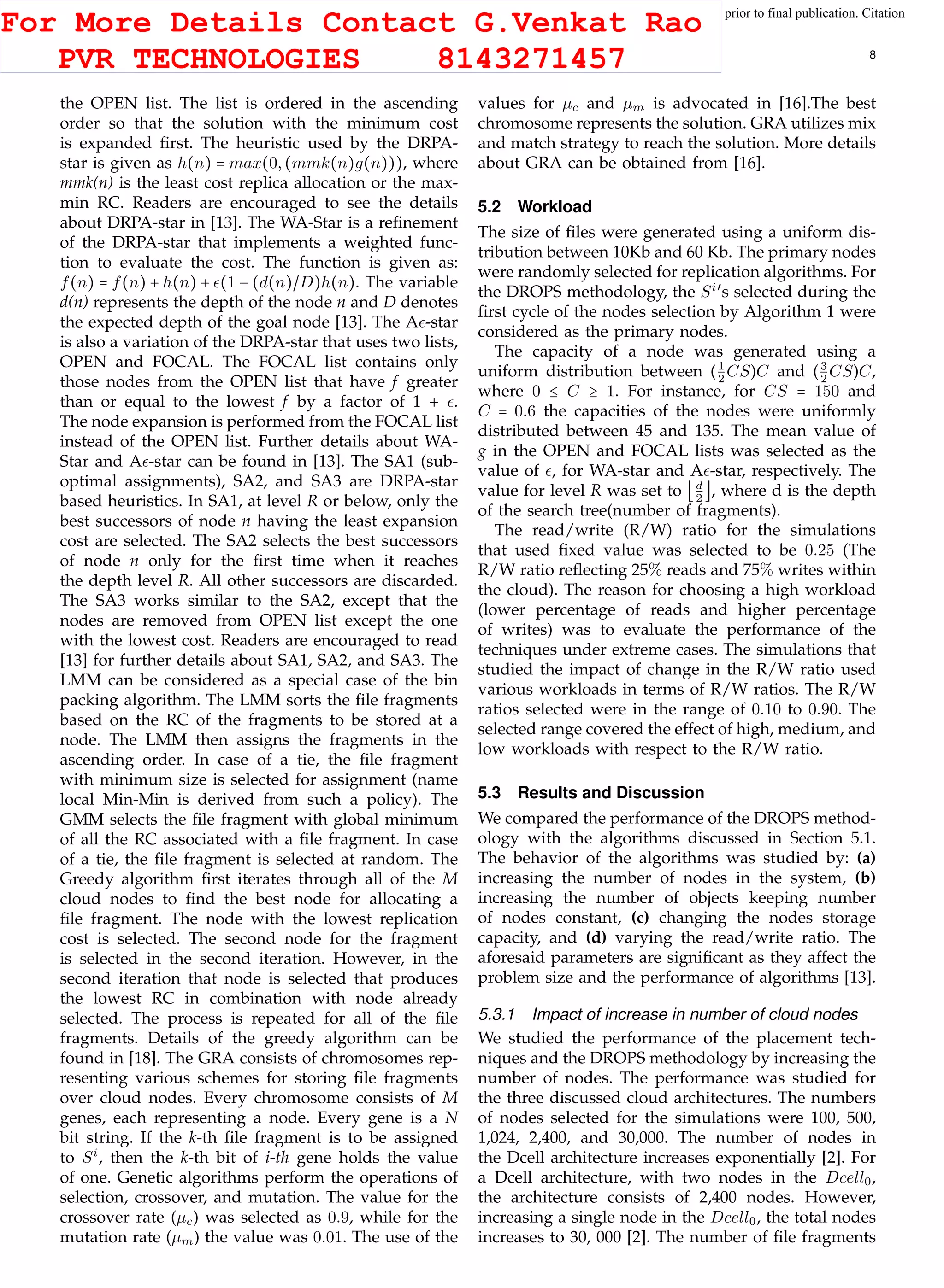 This article has been accepted for publication in a future issue of this journal, but has not been fully edited. Content may change prior to final publication. Citation
information: DOI 10.1109/TCC.2015.2400460, IEEE Transactions on Cloud Computing
IEEE TRANSACTIONS ON CLOUD COMPUTING 8
the OPEN list. The list is ordered in the ascending
order so that the solution with the minimum cost
is expanded ﬁrst. The heuristic used by the DRPA-
star is given as h(n) = max(0,(mmk(n)g(n))), where
mmk(n) is the least cost replica allocation or the max-
min RC. Readers are encouraged to see the details
about DRPA-star in [13]. The WA-Star is a reﬁnement
of the DRPA-star that implements a weighted func-
tion to evaluate the cost. The function is given as:
f(n) = f(n) + h(n) + (1 − (d(n)/D)h(n). The variable
d(n) represents the depth of the node n and D denotes
the expected depth of the goal node [13]. The A -star
is also a variation of the DRPA-star that uses two lists,
OPEN and FOCAL. The FOCAL list contains only
those nodes from the OPEN list that have f greater
than or equal to the lowest f by a factor of 1 + .
The node expansion is performed from the FOCAL list
instead of the OPEN list. Further details about WA-
Star and A -star can be found in [13]. The SA1 (sub-
optimal assignments), SA2, and SA3 are DRPA-star
based heuristics. In SA1, at level R or below, only the
best successors of node n having the least expansion
cost are selected. The SA2 selects the best successors
of node n only for the ﬁrst time when it reaches
the depth level R. All other successors are discarded.
The SA3 works similar to the SA2, except that the
nodes are removed from OPEN list except the one
with the lowest cost. Readers are encouraged to read
[13] for further details about SA1, SA2, and SA3. The
LMM can be considered as a special case of the bin
packing algorithm. The LMM sorts the ﬁle fragments
based on the RC of the fragments to be stored at a
node. The LMM then assigns the fragments in the
ascending order. In case of a tie, the ﬁle fragment
with minimum size is selected for assignment (name
local Min-Min is derived from such a policy). The
GMM selects the ﬁle fragment with global minimum
of all the RC associated with a ﬁle fragment. In case
of a tie, the ﬁle fragment is selected at random. The
Greedy algorithm ﬁrst iterates through all of the M
cloud nodes to ﬁnd the best node for allocating a
ﬁle fragment. The node with the lowest replication
cost is selected. The second node for the fragment
is selected in the second iteration. However, in the
second iteration that node is selected that produces
the lowest RC in combination with node already
selected. The process is repeated for all of the ﬁle
fragments. Details of the greedy algorithm can be
found in [18]. The GRA consists of chromosomes rep-
resenting various schemes for storing ﬁle fragments
over cloud nodes. Every chromosome consists of M
genes, each representing a node. Every gene is a N
bit string. If the k-th ﬁle fragment is to be assigned
to Si
, then the k-th bit of i-th gene holds the value
of one. Genetic algorithms perform the operations of
selection, crossover, and mutation. The value for the
crossover rate (µc) was selected as 0.9, while for the
mutation rate (µm) the value was 0.01. The use of the
values for µc and µm is advocated in [16].The best
chromosome represents the solution. GRA utilizes mix
and match strategy to reach the solution. More details
about GRA can be obtained from [16].
5.2 Workload
The size of ﬁles were generated using a uniform dis-
tribution between 10Kb and 60 Kb. The primary nodes
were randomly selected for replication algorithms. For
the DROPS methodology, the Si′
s selected during the
ﬁrst cycle of the nodes selection by Algorithm 1 were
considered as the primary nodes.
The capacity of a node was generated using a
uniform distribution between (1
2
CS)C and (3
2
CS)C,
where 0 ≤ C ≥ 1. For instance, for CS = 150 and
C = 0.6 the capacities of the nodes were uniformly
distributed between 45 and 135. The mean value of
g in the OPEN and FOCAL lists was selected as the
value of , for WA-star and A -star, respectively. The
value for level R was set to ⌊d
2
⌋, where d is the depth
of the search tree(number of fragments).
The read/write (R/W) ratio for the simulations
that used ﬁxed value was selected to be 0.25 (The
R/W ratio reﬂecting 25% reads and 75% writes within
the cloud). The reason for choosing a high workload
(lower percentage of reads and higher percentage
of writes) was to evaluate the performance of the
techniques under extreme cases. The simulations that
studied the impact of change in the R/W ratio used
various workloads in terms of R/W ratios. The R/W
ratios selected were in the range of 0.10 to 0.90. The
selected range covered the effect of high, medium, and
low workloads with respect to the R/W ratio.
5.3 Results and Discussion
We compared the performance of the DROPS method-
ology with the algorithms discussed in Section 5.1.
The behavior of the algorithms was studied by: (a)
increasing the number of nodes in the system, (b)
increasing the number of objects keeping number
of nodes constant, (c) changing the nodes storage
capacity, and (d) varying the read/write ratio. The
aforesaid parameters are signiﬁcant as they affect the
problem size and the performance of algorithms [13].
5.3.1 Impact of increase in number of cloud nodes
We studied the performance of the placement tech-
niques and the DROPS methodology by increasing the
number of nodes. The performance was studied for
the three discussed cloud architectures. The numbers
of nodes selected for the simulations were 100, 500,
1,024, 2,400, and 30,000. The number of nodes in
the Dcell architecture increases exponentially [2]. For
a Dcell architecture, with two nodes in the Dcell0,
the architecture consists of 2,400 nodes. However,
increasing a single node in the Dcell0, the total nodes
increases to 30, 000 [2]. The number of ﬁle fragments
For More Details Contact G.Venkat Rao
PVR TECHNOLOGIES 8143271457
 