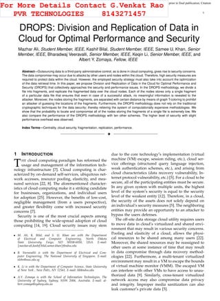 This article has been accepted for publication in a future issue of this journal, but has not been fully edited. Content may change prior to final publication. Citation
information: DOI 10.1109/TCC.2015.2400460, IEEE Transactions on Cloud Computing
IEEE TRANSACTIONS ON CLOUD COMPUTING 1
DROPS: Division and Replication of Data in
Cloud for Optimal Performance and Security
Mazhar Ali, Student Member, IEEE, Kashif Bilal, Student Member, IEEE, Samee U. Khan, Senior
Member, IEEE, Bharadwaj Veeravalli, Senior Member, IEEE, Keqin Li, Senior Member, IEEE, and
Albert Y. Zomaya, Fellow, IEEE
Abstract—Outsourcing data to a third-party administrative control, as is done in cloud computing, gives rise to security concerns.
The data compromise may occur due to attacks by other users and nodes within the cloud. Therefore, high security measures are
required to protect data within the cloud. However, the employed security strategy must also take into account the optimization
of the data retrieval time. In this paper, we propose Division and Replication of Data in the Cloud for Optimal Performance and
Security (DROPS) that collectively approaches the security and performance issues. In the DROPS methodology, we divide a
ﬁle into fragments, and replicate the fragmented data over the cloud nodes. Each of the nodes stores only a single fragment
of a particular data ﬁle that ensures that even in case of a successful attack, no meaningful information is revealed to the
attacker. Moreover, the nodes storing the fragments, are separated with certain distance by means of graph T-coloring to prohibit
an attacker of guessing the locations of the fragments. Furthermore, the DROPS methodology does not rely on the traditional
cryptographic techniques for the data security; thereby relieving the system of computationally expensive methodologies. We
show that the probability to locate and compromise all of the nodes storing the fragments of a single ﬁle is extremely low. We
also compare the performance of the DROPS methodology with ten other schemes. The higher level of security with slight
performance overhead was observed.
Index Terms—Centrality, cloud security, fragmentation, replication, performance.
!
1 INTRODUCTION
THE cloud computing paradigm has reformed the
usage and management of the information tech-
nology infrastructure [7]. Cloud computing is char-
acterized by on-demand self-services, ubiquitous net-
work accesses, resource pooling, elasticity, and mea-
sured services [22, 8]. The aforementioned character-
istics of cloud computing make it a striking candidate
for businesses, organizations, and individual users
for adoption [25]. However, the beneﬁts of low-cost,
negligible management (from a users perspective),
and greater ﬂexibility come with increased security
concerns [7].
Security is one of the most crucial aspects among
those prohibiting the wide-spread adoption of cloud
computing [14, 19]. Cloud security issues may stem
M. Ali, K. Bilal, and S. U. Khan are with the Department
of Electrical and Computer Engineering, North Dakota
State University, Fargo, ND 58108-6050, USA. E-mail:
{mazhar.ali,kashif.bilal,samee.khan}@ndsu.edu
B. Veeravallii is with the Department of Electrical and Com-
puter Engineering, The National University of Singapore. E-mail:
elebv@nus.edu.sg
K. Li is with the Department of Computer Science, State University
of New York , New Paltz, NY 12561. E-mail: lik@ndsu.edu
A.Y. Zomaya is with the School of Information Technologies, The
University of Sydney, Sydney, NSW 2006, Australia. E-mail: al-
bert.zomaya@sydney.edu.au
due to the core technology′
s implementation (virtual
machine (VM) escape, session riding, etc.), cloud ser-
vice offerings (structured query language injection,
weak authentication schemes, etc.), and arising from
cloud characteristics (data recovery vulnerability, In-
ternet protocol vulnerability, etc.) [5]. For a cloud to be
secure, all of the participating entities must be secure.
In any given system with multiple units, the highest
level of the system′
s security is equal to the security
level of the weakest entity [12]. Therefore, in a cloud,
the security of the assets does not solely depend on
an individual’s security measures [5]. The neighboring
entities may provide an opportunity to an attacker to
bypass the users defenses.
The off-site data storage cloud utility requires users
to move data in cloud’s virtualized and shared envi-
ronment that may result in various security concerns.
Pooling and elasticity of a cloud, allows the physi-
cal resources to be shared among many users [22].
Moreover, the shared resources may be reassigned to
other users at some instance of time that may result
in data compromise through data recovery method-
ologies [22]. Furthermore, a multi-tenant virtualized
environment may result in a VM to escape the bounds
of virtual machine monitor (VMM). The escaped VM
can interfere with other VMs to have access to unau-
thorized data [9]. Similarly, cross-tenant virtualized
network access may also compromise data privacy
and integrity. Improper media sanitization can also
leak customer′
s private data [5].
For More Details Contact G.Venkat Rao
PVR TECHNOLOGIES 8143271457
 