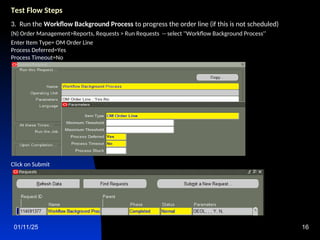 01/11/25 16
Test Flow Steps
3. Run the Workflow Background Process to progress the order line (if this is not scheduled)
(N) Order Management>Reports, Requests > Run Requests -- select ''Workflow Background Process'‘
Enter Item Type= OM Order Line
Process Deferred=Yes
Process Timeout=No
Click on Submit
 