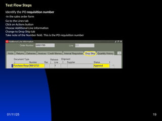 01/11/25 19
Test Flow Steps
Identify the PO requisition number
-In the sales order form
Go to the Lines tab
Click on Actions button
Choose Additional Line information
Change to Drop Ship tab
Take note of the Number field. This is the PO requisition number
 