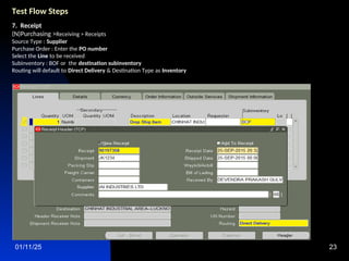01/11/25 23
Test Flow Steps
7. Receipt
(N)Purchasing >Receiving > Receipts
Source Type : Supplier
Purchase Order : Enter the PO number
Select the Line to be received
Subinventory : BOF or the destination subinventory
Routing will default to Direct Delivery & Destination Type as Inventory
 