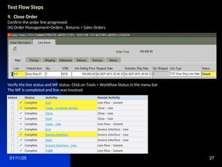 01/11/25 27
Test Flow Steps
9. Close Order
Confirm the order line progressed
(N) Order Management>Orders , Returns > Sales Orders
Verify the line status and WF status. Click on Tools > Workflow Status in the menu bar
The WF is completed and line was invoiced
 