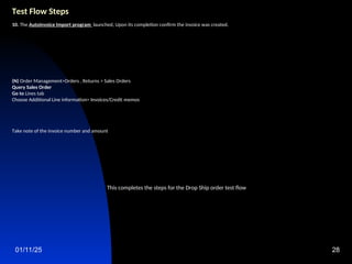 01/11/25 28
Test Flow Steps
10. The Autoinvoice Import program launched, Upon its completion confirm the invoice was created.
(N) Order Management>Orders , Returns > Sales Orders
Query Sales Order
Go to Lines tab
Choose Additional Line information> Invoices/Credit memos
Take note of the invoice number and amount
This completes the steps for the Drop Ship order test flow
 