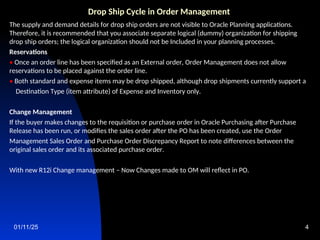 01/11/25 4
Drop Ship Cycle in Order Management
The supply and demand details for drop ship orders are not visible to Oracle Planning applications.
Therefore, it is recommended that you associate separate logical (dummy) organization for shipping
drop ship orders; the logical organization should not be Included in your planning processes.
Reservations
• Once an order line has been specified as an External order, Order Management does not allow
reservations to be placed against the order line.
• Both standard and expense items may be drop shipped, although drop shipments currently support a
Destination Type (item attribute) of Expense and Inventory only.
Change Management
If the buyer makes changes to the requisition or purchase order in Oracle Purchasing after Purchase
Release has been run, or modifies the sales order after the PO has been created, use the Order
Management Sales Order and Purchase Order Discrepancy Report to note differences between the
original sales order and its associated purchase order.
With new R12i Change management – Now Changes made to OM will reflect in PO.
 