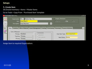 01/11/25 5
Setups
1. Create item
(N) Oracle Inventory > Items > Master Items
Go to Tools > Copy From -'Purchased Item' template
Assign item to required Organizations
 