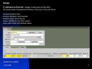 01/11/25 7
Setups
2. Add Item to Price List - Assign a sales price to the item
(N) Oracle Order Management>Pricing > Price Lists> Price List Setup
Product Context: Item
Product Attribute: Item Number
Product Value: Drop Ship 01
Value: 100000 (or any other value)
leave other fields with default values
Confirm it is active
 