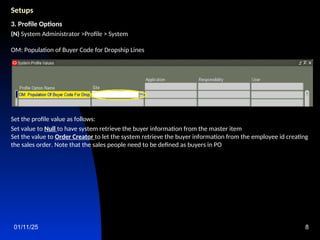 01/11/25 8
Setups
3. Profile Options
(N) System Administrator >Profile > System
OM: Population of Buyer Code for Dropship Lines
Set the profile value as follows:
Set value to Null to have system retrieve the buyer information from the master item
Set the value to Order Creator to let the system retrieve the buyer information from the employee id creating
the sales order. Note that the sales people need to be defined as buyers in PO
 