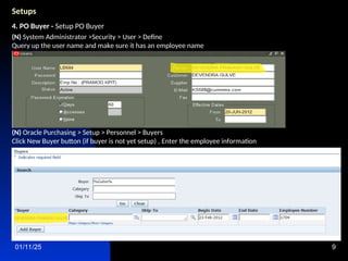 01/11/25 9
Setups
4. PO Buyer - Setup PO Buyer
(N) System Administrator >Security > User > Define
Query up the user name and make sure it has an employee name
(N) Oracle Purchasing > Setup > Personnel > Buyers
Click New Buyer button (if buyer is not yet setup) , Enter the employee information
 