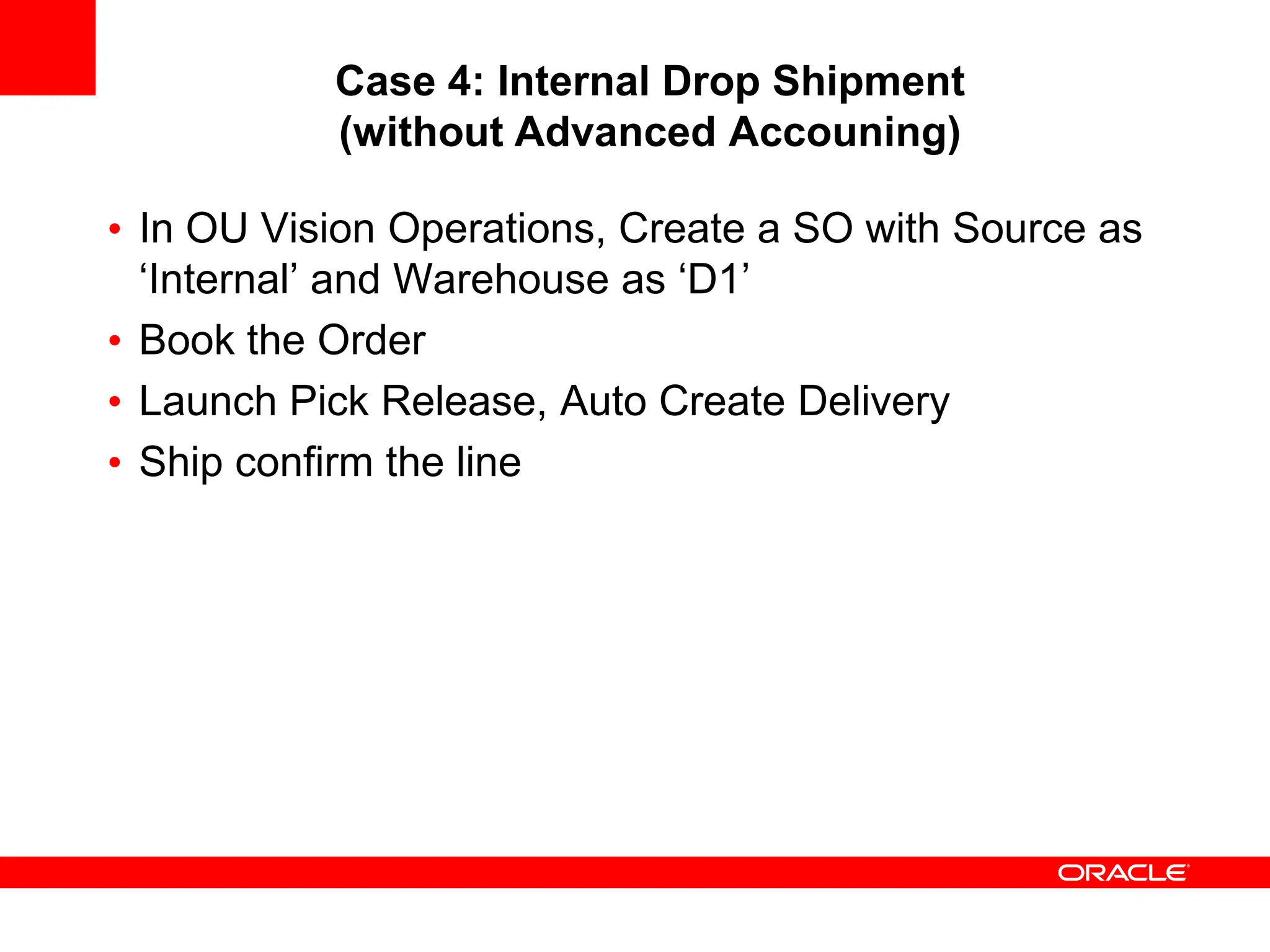 Case 4: Internal Drop Shipment
(without Advanced Accouning)
• In OU Vision Operations, Create a SO with Source as
‘Internal’ and Warehouse as ‘D1’
• Book the Order
• Launch Pick Release, Auto Create Delivery
• Ship confirm the line
 