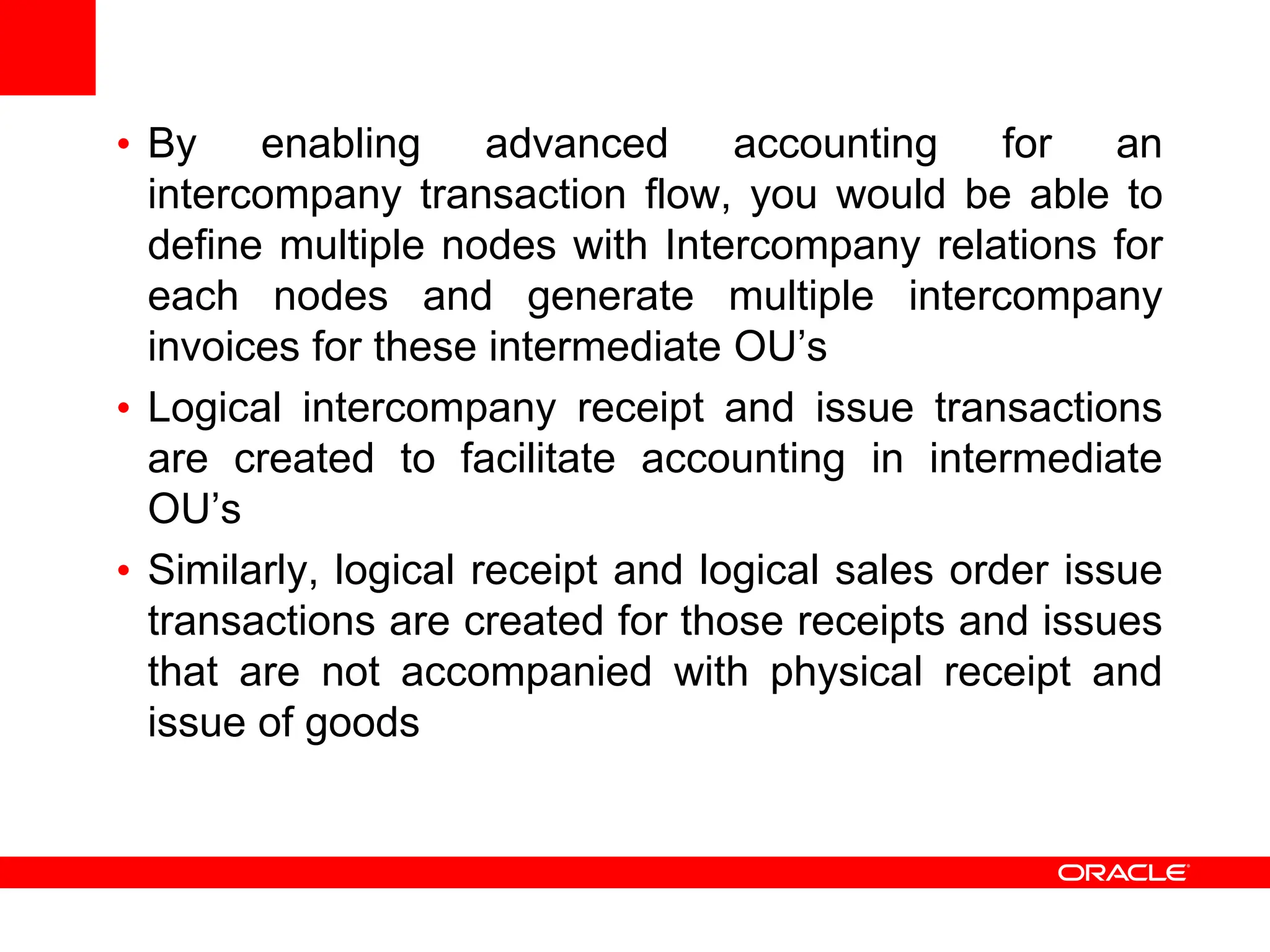 • By enabling advanced accounting for an
intercompany transaction flow, you would be able to
define multiple nodes with Intercompany relations for
each nodes and generate multiple intercompany
invoices for these intermediate OU’s
• Logical intercompany receipt and issue transactions
are created to facilitate accounting in intermediate
OU’s
• Similarly, logical receipt and logical sales order issue
transactions are created for those receipts and issues
that are not accompanied with physical receipt and
issue of goods
 