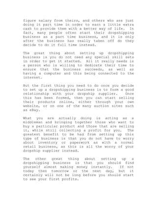 figure salary from theirs, and others who are just
doing it part time in order to earn a little extra
cash to provide them with a better way of life. In
fact, many people often start their dropshipping
business as a part time business, and it is only
after the business has really taken off do they
decide to do it full time instead.
The great thing about setting up dropshipping
business is you do not need any special skill sets
in order to get it started. All it really needs is
a person who is willing to dedicate their time to
ensure that the business succeeds, as well as
having a computer and this being connected to the
internet.
But the first thing you need to do once you decide
to set up a dropshipping business is to form a good
relationship with your dropship supplier. Once
this has been formed, then you can start selling
their products online, either through your own
website, or on one of the many auction sites such
as eBay.
What you are actually doing is acting as a
middleman and bringing together those who want to
buy a particular product and those that are selling
it, while still collecting a profit for you. The
greatest benefit to be had from setting up this
type of business is that you do not have to worry
about inventory or paperwork as with a normal
retail business, as this is all the worry of your
dropship supplier instead.
The other great thing about setting up a
dropshipping business is that you should find
yourself almost making money instantly. If not
today then tomorrow or the next day, but it
certainly will not be long before you should start
to see your first profits.
 