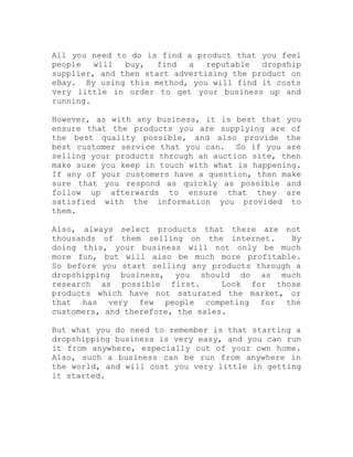 All you need to do is find a product that you feel
people will buy, find a reputable dropship
supplier, and then start advertising the product on
eBay. By using this method, you will find it costs
very little in order to get your business up and
running.
However, as with any business, it is best that you
ensure that the products you are supplying are of
the best quality possible, and also provide the
best customer service that you can. So if you are
selling your products through an auction site, then
make sure you keep in touch with what is happening.
If any of your customers have a question, then make
sure that you respond as quickly as possible and
follow up afterwards to ensure that they are
satisfied with the information you provided to
them.
Also, always select products that there are not
thousands of them selling on the internet. By
doing this, your business will not only be much
more fun, but will also be much more profitable.
So before you start selling any products through a
dropshipping business, you should do as much
research as possible first. Look for those
products which have not saturated the market, or
that has very few people competing for the
customers, and therefore, the sales.
But what you do need to remember is that starting a
dropshipping business is very easy, and you can run
it from anywhere, especially out of your own home.
Also, such a business can be run from anywhere in
the world, and will cost you very little in getting
it started.
 
