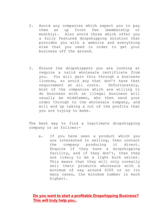 2. Avoid any companies which expect you to pay
them an up front fee (membership or
monthly). Also avoid those which offer you
a fully featured dropshipping solution that
provides you with a website and everything
else that you need in order to get your
business off the ground.
3. Ensure the dropshippers you are looking at
require a valid wholesale certificate from
you. You will gain this through a business
license, so avoid any that don’t have that
requirement at all costs. Unfortunately,
most of the companies which are willing to
do business with an illegal business will
usually be middlemen, who then send your
order through to the wholesale company, and
will end up taking a cut of the profits that
you are trying to make.
The best way to find a legitimate dropshipping
company is as follows:-
a. If you have seen a product which you
are interested in selling, then contact
the company producing it direct.
Enquire if they have a dropshipping
facility, and if they don’t, then they
are likely to be a light bulk seller.
This means that they will only normally
sell their products wholesale with a
minimum of say around $200 or so (in
many cases, the minimum number is much
higher).
Do you want to start a profitable Dropshipping Business?
This will truly help you..
 