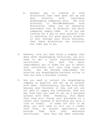 b. Another way is looking at such
directories that have been set up and
deal directly with legitimate
dropshipping companies only. One such
directory is WorldWideBrands. Such
directories offer you an extensive
searchable list of products, and which
companies supply them. So if you are
looking for a way to save yourself time
in searching for good quality products
to sell through your online business,
then these directories are certainly
the right way to go.
4. However, once you have found a company that
does offer dropshipping facilities, you will
need to get a valid reseller/wholesale
certificate. Yet, what the exact
requirements are in order for you to obtain
this certificate will vary from state to
state. But the minimum requirement for
starting any dropshipping business online is
that you have a business license.
5. Now you need to contact the dropshipping
company in question and set up an account
with them. Unfortunately, you may find that
because your business is new, and you are
not able to supply any references, then you
may find that you need to set up a pre-paid
account with them. Normally, this means
that they will charge your purchases to a
credit card instead of providing you with a
line of credit. In order for this to be
done, you will need to fill out a credit
card form, an account application and
provide them with your wholesale
certificate. Once this has been received,
 