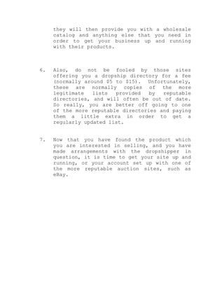 they will then provide you with a wholesale
catalog and anything else that you need in
order to get your business up and running
with their products.
6. Also, do not be fooled by those sites
offering you a dropship directory for a fee
(normally around $5 to $15). Unfortunately,
these are normally copies of the more
legitimate lists provided by reputable
directories, and will often be out of date.
So really, you are better off going to one
of the more reputable directories and paying
them a little extra in order to get a
regularly updated list.
7. Now that you have found the product which
you are interested in selling, and you have
made arrangements with the dropshipper in
question, it is time to get your site up and
running, or your account set up with one of
the more reputable auction sites, such as
eBay.
 