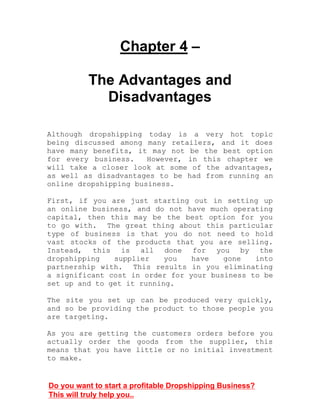 Chapter 4 –
The Advantages and
Disadvantages
Although dropshipping today is a very hot topic
being discussed among many retailers, and it does
have many benefits, it may not be the best option
for every business. However, in this chapter we
will take a closer look at some of the advantages,
as well as disadvantages to be had from running an
online dropshipping business.
First, if you are just starting out in setting up
an online business, and do not have much operating
capital, then this may be the best option for you
to go with. The great thing about this particular
type of business is that you do not need to hold
vast stocks of the products that you are selling.
Instead, this is all done for you by the
dropshipping supplier you have gone into
partnership with. This results in you eliminating
a significant cost in order for your business to be
set up and to get it running.
The site you set up can be produced very quickly,
and so be providing the product to those people you
are targeting.
As you are getting the customers orders before you
actually order the goods from the supplier, this
means that you have little or no initial investment
to make.
Do you want to start a profitable Dropshipping Business?
This will truly help you..
 