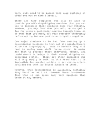 turn, will need to be passed onto your customer in
order for you to make a profit.
There are many suppliers who will be able to
provide you with dropshipping services that you can
use to integrate their products into your website.
However, you may find that you will be charged a
fee for using a particular service through them, so
be sure that you carry out your research thoroughly
before opting for one particular dropship supplier.
One major drawback to be had from setting up a
dropshipping business is that not all manufacturers
allow for dropshipping. This is because they will
need to employ more staff (extra costs) in order
for them to process these individual orders, and
could result in delays in their normal shipping and
receiving system. There are other companies who
will only supply in bulk, so this means that it is
impossible for smaller outlets to get custom orders
provided for them for select numbers of items.
However, when dropshipping is available, certainly
many small as well as internet based businesses
find that it can solve many more problems than
those it may create.
 