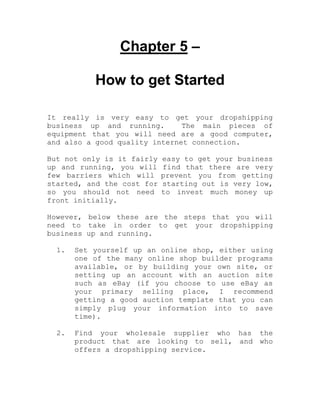 Chapter 5 –
How to get Started
It really is very easy to get your dropshipping
business up and running. The main pieces of
equipment that you will need are a good computer,
and also a good quality internet connection.
But not only is it fairly easy to get your business
up and running, you will find that there are very
few barriers which will prevent you from getting
started, and the cost for starting out is very low,
so you should not need to invest much money up
front initially.
However, below these are the steps that you will
need to take in order to get your dropshipping
business up and running.
1. Set yourself up an online shop, either using
one of the many online shop builder programs
available, or by building your own site, or
setting up an account with an auction site
such as eBay (if you choose to use eBay as
your primary selling place, I recommend
getting a good auction template that you can
simply plug your information into to save
time).
2. Find your wholesale supplier who has the
product that are looking to sell, and who
offers a dropshipping service.
 