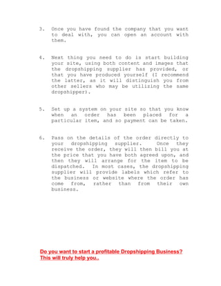 3. Once you have found the company that you want
to deal with, you can open an account with
them.
4. Next thing you need to do is start building
your site, using both content and images that
the dropshipping supplier has provided, or
that you have produced yourself (I recommend
the latter, as it will distinguish you from
other sellers who may be utilizing the same
dropshipper).
5. Set up a system on your site so that you know
when an order has been placed for a
particular item, and so payment can be taken.
6. Pass on the details of the order directly to
your dropshipping supplier. Once they
receive the order, they will then bill you at
the price that you have both agreed upon, and
then they will arrange for the item to be
dispatched. In most cases, the dropshipping
supplier will provide labels which refer to
the business or website where the order has
come from, rather than from their own
business.
Do you want to start a profitable Dropshipping Business?
This will truly help you..
 