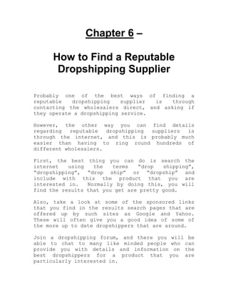 Chapter 6 –
How to Find a Reputable
Dropshipping Supplier
Probably one of the best ways of finding a
reputable dropshipping supplier is through
contacting the wholesalers direct, and asking if
they operate a dropshipping service.
However, the other way you can find details
regarding reputable dropshipping suppliers is
through the internet, and this is probably much
easier than having to ring round hundreds of
different wholesalers.
First, the best thing you can do is search the
internet using the terms “drop shipping”,
“dropshipping”, “drop ship” or “dropship” and
include with this the product that you are
interested in. Normally by doing this, you will
find the results that you get are pretty good.
Also, take a look at some of the sponsored links
that you find in the results search pages that are
offered up by such sites as Google and Yahoo.
These will often give you a good idea of some of
the more up to date dropshippers that are around.
Join a dropshipping forum, and there you will be
able to chat to many like minded people who can
provide you with details and information on the
best dropshippers for a product that you are
particularly interested in.
 