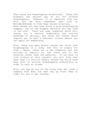 Then there are dropshipping directories. These are
probably the easiest way of all for finding
dropshippers. However, it is important that you
only use the more reputable ones such as
WorldWideBrands or Drop Ship Source Directory.
Even though you may have found a good dropshipping
company, one of the biggest barriers you may find
is the cost. There are some companies which will
charge you a monthly membership fee costing
hundreds of dollars, and there are others which
require you to have a business license before you
can apply for membership.
Also, there are many people around who think that
dropshipping is a scam, and this is simply not
true. Again, there are a few companies who are
willing to exploit us, but these are in the
minority rather than the majority. If you were to
look closely at this subject, you will find that
more than 1.1 million people around the world have
been able to utilize dropshipping effectively in
order to earn an income.
Also, you may be one of the lucky ones who finds a
company that does not want any up front fees in
order for you to get started.
 