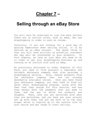 Chapter 7 –
Selling through an eBay Store
You will soon be surprised at just how many sellers
there are on auction sites, such as eBay, who use
dropshipping in order to earn an income.
Certainly, if you are looking for a good way of
gaining experience when selling online, it is by
setting up an eBay account. The great thing is
that you will have millions of potential customers
who may well be interested in your products. In
this chapter, we look at just what you need to do
in order to get your dropshipping business up and
running on an auction site such as eBay.
As previously discussed in other chapters of this
book, you need to find yourself a reputable and
reliable wholesale company that also provides a
dropshipping service. Also, choose products from
the wholesale company that are not already
abundantly available online. Once you have found
your wholesale company, you then need to find out
about their dropshipping program, along with the
fees that they charge for this service, and how
they handle both the payments that you make to
them, and the way in which the products are
shipped. Then, once you are satisfied with what
they are providing, and you have got your account
set up with them, now you can move on to the next
stage, which is signing up to the auction site of
your choice and get ready to start selling.
 