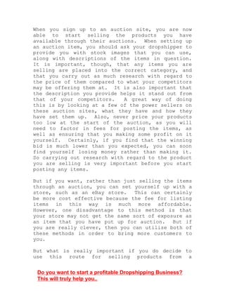 When you sign up to an auction site, you are now
able to start selling the products you have
available through their auctions. When setting up
an auction item, you should ask your dropshipper to
provide you with stock images that you can use,
along with descriptions of the items in question.
It is important, though, that any items you are
selling are placed into the correct category, and
that you carry out as much research with regard to
the price of them compared to what your competitors
may be offering them at. It is also important that
the description you provide helps it stand out from
that of your competitors. A great way of doing
this is by looking at a few of the power sellers on
these auction sites, what they have and how they
have set them up. Also, never price your products
too low at the start of the auction, as you will
need to factor in fees for posting the items, as
well as ensuring that you making some profit on it
yourself. Certainly, if you find that the winning
bid is much lower than you expected, you can soon
find yourself losing money rather than making it.
So carrying out research with regard to the product
you are selling is very important before you start
posting any items.
But if you want, rather than just selling the items
through an auction, you can set yourself up with a
store, such as an eBay store. This can certainly
be more cost effective because the fee for listing
items in this way is much more affordable.
However, one disadvantage to this method is that
your store may not get the same sort of exposure as
an item that you have put up for auction. But if
you are really clever, then you can utilize both of
these methods in order to bring more customers to
you.
But what is really important if you do decide to
use this route for selling products from a
Do you want to start a profitable Dropshipping Business?
This will truly help you..
 