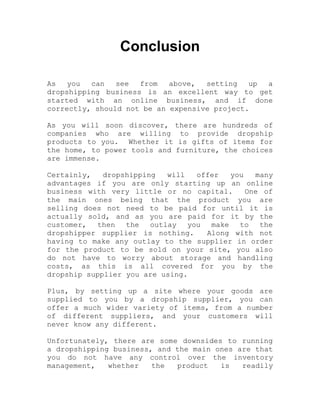 Conclusion
As you can see from above, setting up a
dropshipping business is an excellent way to get
started with an online business, and if done
correctly, should not be an expensive project.
As you will soon discover, there are hundreds of
companies who are willing to provide dropship
products to you. Whether it is gifts of items for
the home, to power tools and furniture, the choices
are immense.
Certainly, dropshipping will offer you many
advantages if you are only starting up an online
business with very little or no capital. One of
the main ones being that the product you are
selling does not need to be paid for until it is
actually sold, and as you are paid for it by the
customer, then the outlay you make to the
dropshipper supplier is nothing. Along with not
having to make any outlay to the supplier in order
for the product to be sold on your site, you also
do not have to worry about storage and handling
costs, as this is all covered for you by the
dropship supplier you are using.
Plus, by setting up a site where your goods are
supplied to you by a dropship supplier, you can
offer a much wider variety of items, from a number
of different suppliers, and your customers will
never know any different.
Unfortunately, there are some downsides to running
a dropshipping business, and the main ones are that
you do not have any control over the inventory
management, whether the product is readily
 