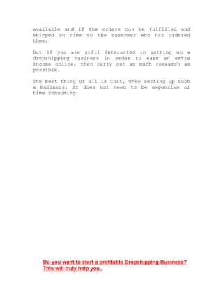 available and if the orders can be fulfilled and
shipped on time to the customer who has ordered
them.
But if you are still interested in setting up a
dropshipping business in order to earn an extra
income online, then carry out as much research as
possible.
The best thing of all is that, when setting up such
a business, it does not need to be expensive or
time consuming.
Do you want to start a profitable Dropshipping Business?
This will truly help you..
 