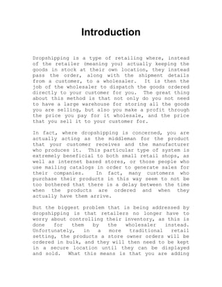 Introduction
Dropshipping is a type of retailing where, instead
of the retailer (meaning you) actually keeping the
goods in stock at their own location, they instead
pass the order, along with the shipment details
from a customer, to a wholesaler. It is then the
job of the wholesaler to dispatch the goods ordered
directly to your customer for you. The great thing
about this method is that not only do you not need
to have a large warehouse for storing all the goods
you are selling, but also you make a profit through
the price you pay for it wholesale, and the price
that you sell it to your customer for.
In fact, where dropshipping is concerned, you are
actually acting as the middleman for the product
that your customer receives and the manufacturer
who produces it. This particular type of system is
extremely beneficial to both small retail shops, as
well as internet based stores, or those people who
use mailing catalogs in order to generate sales for
their companies. In fact, many customers who
purchase their products in this way seem to not be
too bothered that there is a delay between the time
when the products are ordered and when they
actually have them arrive.
But the biggest problem that is being addressed by
dropshipping is that retailers no longer have to
worry about controlling their inventory, as this is
done for them by the wholesaler instead.
Unfortunately, in a more traditional retail
setting, the products a store owner orders will be
ordered in bulk, and they will then need to be kept
in a secure location until they can be displayed
and sold. What this means is that you are adding
 