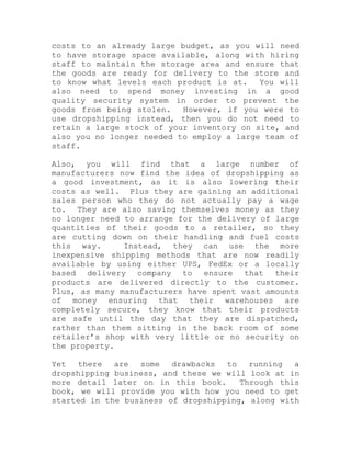 costs to an already large budget, as you will need
to have storage space available, along with hiring
staff to maintain the storage area and ensure that
the goods are ready for delivery to the store and
to know what levels each product is at. You will
also need to spend money investing in a good
quality security system in order to prevent the
goods from being stolen. However, if you were to
use dropshipping instead, then you do not need to
retain a large stock of your inventory on site, and
also you no longer needed to employ a large team of
staff.
Also, you will find that a large number of
manufacturers now find the idea of dropshipping as
a good investment, as it is also lowering their
costs as well. Plus they are gaining an additional
sales person who they do not actually pay a wage
to. They are also saving themselves money as they
no longer need to arrange for the delivery of large
quantities of their goods to a retailer, so they
are cutting down on their handling and fuel costs
this way. Instead, they can use the more
inexpensive shipping methods that are now readily
available by using either UPS, FedEx or a locally
based delivery company to ensure that their
products are delivered directly to the customer.
Plus, as many manufacturers have spent vast amounts
of money ensuring that their warehouses are
completely secure, they know that their products
are safe until the day that they are dispatched,
rather than them sitting in the back room of some
retailer’s shop with very little or no security on
the property.
Yet there are some drawbacks to running a
dropshipping business, and these we will look at in
more detail later on in this book. Through this
book, we will provide you with how you need to get
started in the business of dropshipping, along with
 