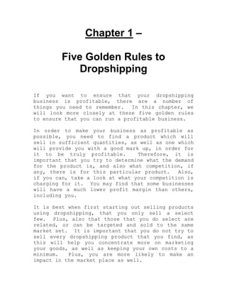 Chapter 1 –
Five Golden Rules to
Dropshipping
If you want to ensure that your dropshipping
business is profitable, there are a number of
things you need to remember. In this chapter, we
will look more closely at these five golden rules
to ensure that you can run a profitable business.
In order to make your business as profitable as
possible, you need to find a product which will
sell in sufficient quantities, as well as one which
will provide you with a good mark up, in order for
it to be truly profitable. Therefore, it is
important that you try to determine what the demand
for the product is, and also what competition, if
any, there is for this particular product. Also,
if you can, take a look at what your competition is
charging for it. You may find that some businesses
will have a much lower profit margin than others,
including you.
It is best when first starting out selling products
using dropshipping, that you only sell a select
few. Plus, also that those that you do select are
related, or can be targeted and sold to the same
market set. It is important that you do not try to
sell every dropshipping product that you find, as
this will help you concentrate more on marketing
your goods, as well as keeping your own costs to a
minimum. Plus, you are more likely to make an
impact in the market place as well.
 